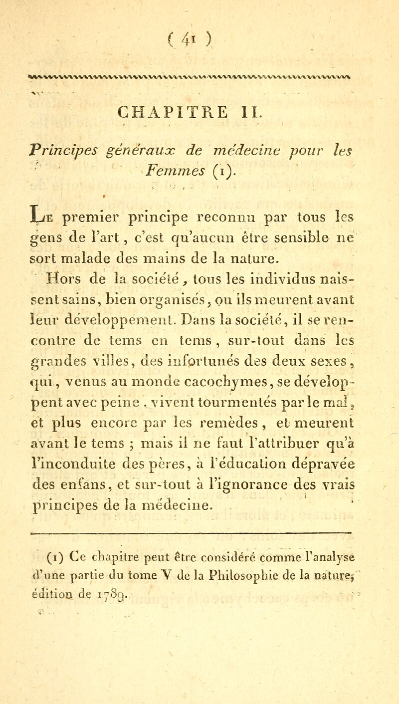 O ) *W\VVVVVVV*\X\^*\VV\MAVia\VVVVVlV</V'iVVVV\VV\.'V^Vl\V\VVVVVVVVVVV\ TV, - , ..... CHAPITRE IL Principes généraux de médecine pour les Femmes (i). • JUe premier principe reconnu par tous les gens de l'art, c'est qu'aucun être sensible ne sort malade des mains de la nature. Hors de la société 7 tous les individus nais- sent sains, bien organisés, ou ils meurent avant leur développement. Dans la société, il se ren- contre de tems en tems , sur-tout dans les grandes villes, des infortunés des deux sexes, qui, venus au monde cacochymes, se dévelop- pent avec peine , vivent tourmentés parle mais et plus encore par les remèdes, et meurent avant le tems ; mais il ne faut l'attribuer qu'à l'inconduite des pères, à l'éducation dépravée des enfans, et sur-tout à l'ignorance des vrais principes de la médecine. (i) Ce chapitre peut être considéré comme l'analyse d'une partie du tome Y de la Philosophie de la nature;' édition, de 178g.