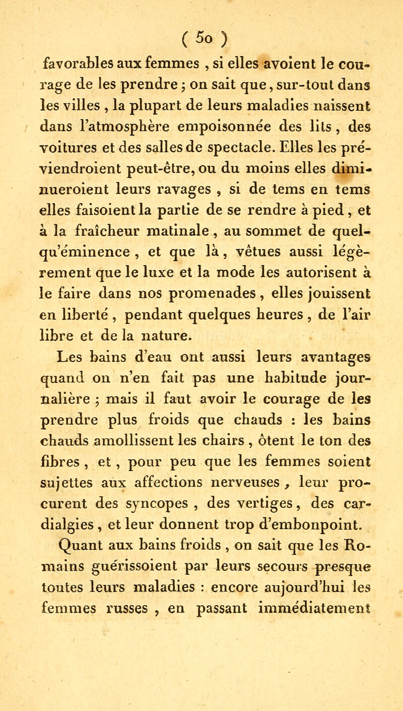 favorables aux femmes , si elles avoient le cou- rage de les prendre \ on sait que, sur-tout dans les villes , la plupart de leurs maladies naissent dans l'atmosphère empoisonnée des lits, des voitures et des salles de spectacle. Elles les pré- viendroient peut-être, ou du moins elles dimi- nueroient leurs ravages , si de tems en tems elles faisoient la partie de se rendre à pied, et à la fraîcheur matinale, au sommet de quel- qu'éminence , et que là, vêtues aussi légè- rement que le luxe et la mode les autorisent à le faire dans nos promenades, elles jouissent en liberté , pendant quelques heures , de l'air libre et de la nature. Les bains d'eau ont aussi leurs avantages quand on n'en fait pas une habitude jour- nalière ; mais il faut avoir le courage de les prendre plus froids que chauds : les bains chauds amollissent les chairs , ôtent le ton des fibres , et , pour peu que les femmes soient sujettes aux affections nerveuses , leur pro- curent des syncopes , des vertiges, des car- dialgies , et leur donnent trop d'embonpoint. Quant aux bains froids , on sait que les Ro- mains guérissoient par leurs secours presque toutes leurs maladies : encore aujourd'hui les femmes russes ? en passant immédiatement