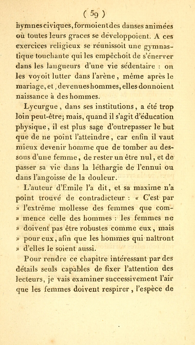 (%) hymnesciviques,formoientdes danses animées où toutes leurs grâces se développoient. A ces exercices religieux se réunissoit une gymnas- tique touchante qui les empêchoit de s'énerver dans les langueurs d'une vie sédentaire : on les voyoit lutter dans l'arène , même après le mariage, et, devenues hommes, elles donnoient naissance à des hommes. Lycurgue , dans ses institutions, a été trop loin peut-être; mais, quand il s'agit d'éducation physique, il est plus sage d'outrepasser le but que de ne point l'atteindre, car enfin il vaut mieux devenir homme que de tomber au des- sous d'une femme, de rester un être nul, et de passer sa vie dans la léthargie de l'ennui ou dans l'angoisse de la douleur. L'auteur d'Emile l'a dit, et sa maxime n'a point trouvé de contradicteur : « C'est par » l'extrême mollesse des femmes que com- » mence celle des hommes : les femmes ne » doivent pas être robustes comme eux, mais » pour eux, afin que les hommes qui naîtront » d'elles le soient aussi. Pour rendre ce chapitre intéressant par des détails seuls capables de fixer l'attention des lecteurs, je vais examiner successivement l'air que les femmes doivent respirer, l'espèce de