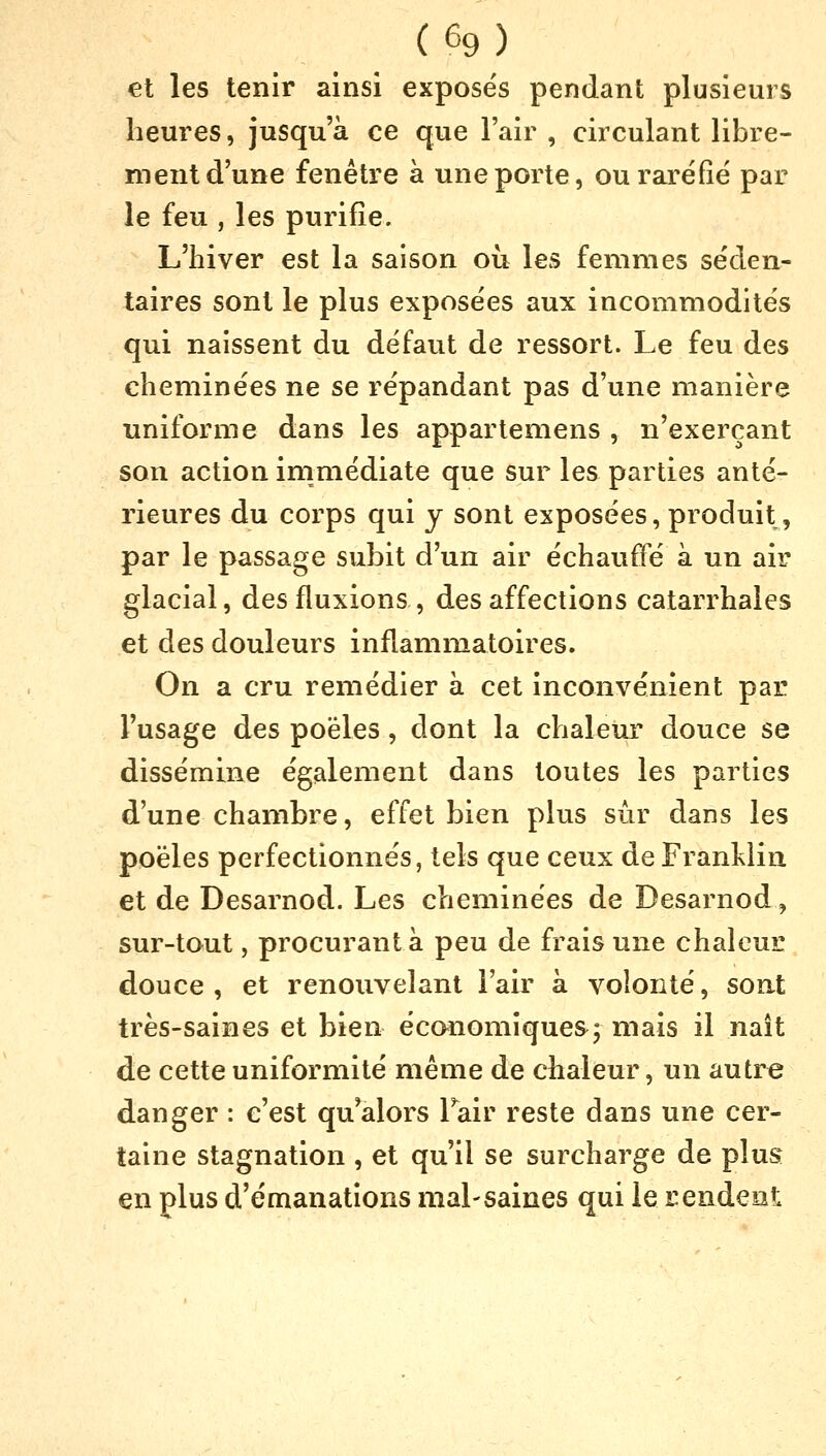 et les tenir ainsi exposés pendant plusieurs heures, jusqu'à ce que l'air , circulant libre- ment d'une fenêtre à une porte, ou raréfié par le feu , les purifie. L'hiver est la saison ou les femmes séden- taires sont le plus exposées aux incommodités qui naissent du défaut de ressort. Le feu des cheminées ne se répandant pas d'une manière uniforme dans les appartemens , n'exerçant son action immédiate que sur les parties anté- rieures du corps qui y sont exposées, produit, par le passage subit d'un air échauffé à un air glacial, des fluxions , des affections catarrhales et des douleurs inflammatoires. On a cru remédier à cet inconvénient par l'usage des poêles, dont la chaleur douce se dissémine également dans toutes les parties d'une chambre, effet bien plus sûr dans les poêles perfectionnés, tels que ceux de Franklin et de Desarnod. Les cheminées de Desarnod, sur-tout, procurant à peu de frais une chaleur douce , et renouvelant l'air à volonté, sont très-saines et bien économiques; mais il naît de cette uniformité même de chaleur, un autre danger : c'est qu'alors Pair reste dans une cer- taine stagnation , et qu'il se surcharge de plus en plus d'émanations mal-saines qui le rendent