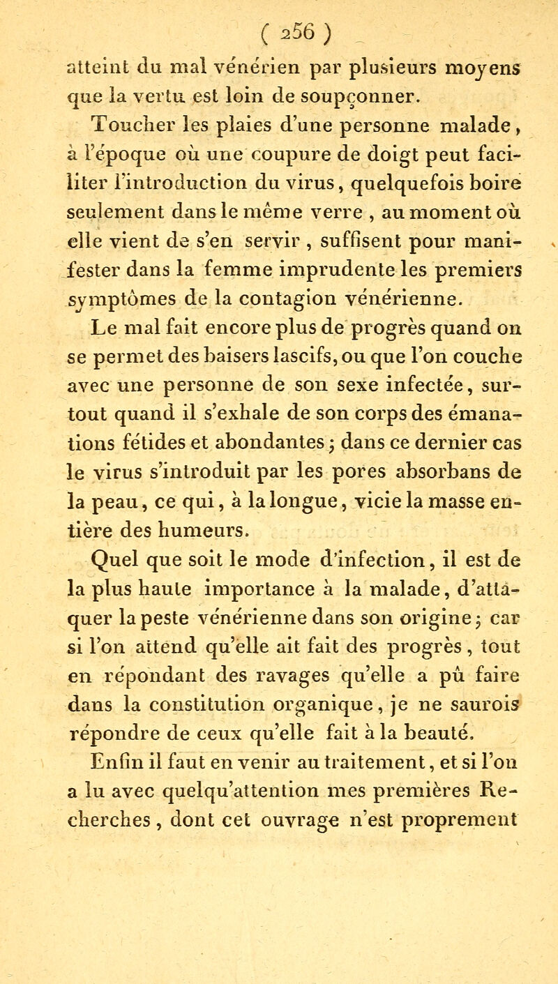 atteint du mal vénérien par plusieurs moyens que la vertu est loin de soupçonner. Toucher les plaies d'une personne malade > à l'époque où une coupure de doigt peut faci- liter l'introduction du virus, quelquefois boire seulement dans le même verre , au moment où elle vient de s'en servir , suffisent pour mani- fester dans la femme imprudente les premiers symptômes de la contagion vénérienne. Le mal fait encore plus de progrès quand on se permet des baisers lascifs, ou que l'on couche avec une personne de son sexe infectée, sur- tout quand il s'exhale de son corps des émana- tions fétides et abondantes ; dans ce dernier cas le virus s'introduit par les pores absorbans de la peau, ce qui, à la longue, vicie la masse en- tière des humeurs. Quel que soit le mode d'infection, il est de la plus haute importance à la malade, d'atta- quer la peste vénérienne dans son origine; car si l'on attend qu'elle ait fait des progrès, tout en répondant des ravages qu'elle a pu faire dans la constitution organique, je ne saurois répondre de ceux qu'elle fait a la beauté, Enfin il faut en venir au traitement, et si l'on a lu avec quelqu'attention mes premières Re- cherches , dont cet ouvrage n'est proprement