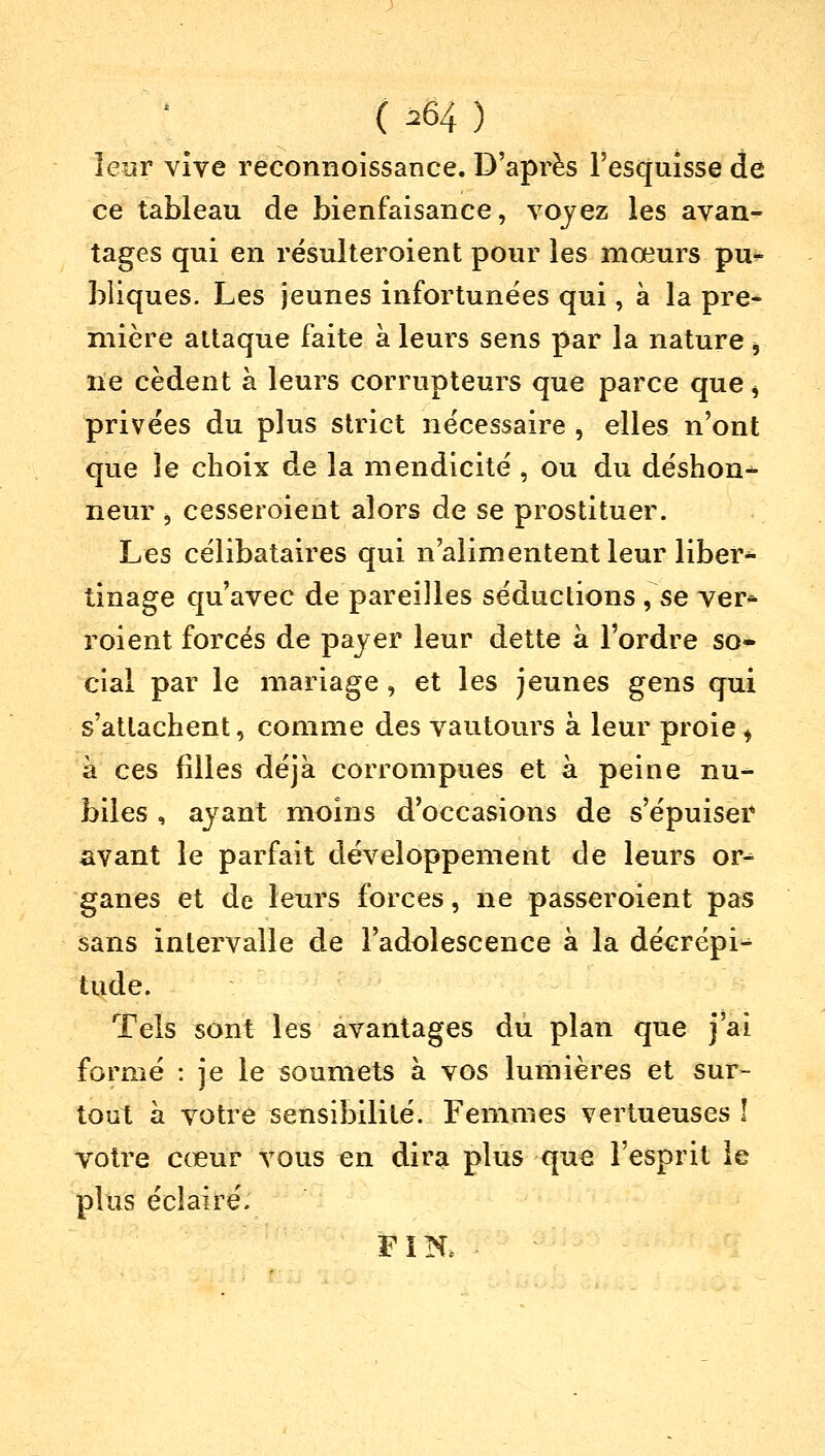 ( ^64 ) leur vive reconnoissance. D'après l'esquisse de ce tableau de bienfaisance, voyez les avan- tages qui en résulteroient pour les mœurs pu- bliques. Les jeunes infortunées qui, à la pre- mière attaque faite à leurs sens par la nature * ne cèdent à leurs corrupteurs que parce que > privées du plus strict nécessaire , elles n'ont que le choix de la mendicité , ou du déshon- neur , cesseroient alors de se prostituer. Les célibataires qui n'alimentent leur liber* tinage qu'avec de pareilles séductions , se ver* roient forcés de payer leur dette à l'ordre so- cial par le mariage , et les jeunes gens qui s'attachent, comme des vautours à leur proie ; à ces filles déjà corrompues et à peine nu- biles , ayant moins d'occasions de s'épuiser avant le parfait développement de leurs or- ganes et de leurs forces, ne passeroient pas sans intervalle de l'adolescence à la décrépi- tude. Tels sont les avantages du plan que j'ai formé : je le soumets à vos lumières et sur- tout à votre sensibilité. Femmes vertueuses î votre cœur vous en dira plus que l'esprit le plus éclairé. FIN,