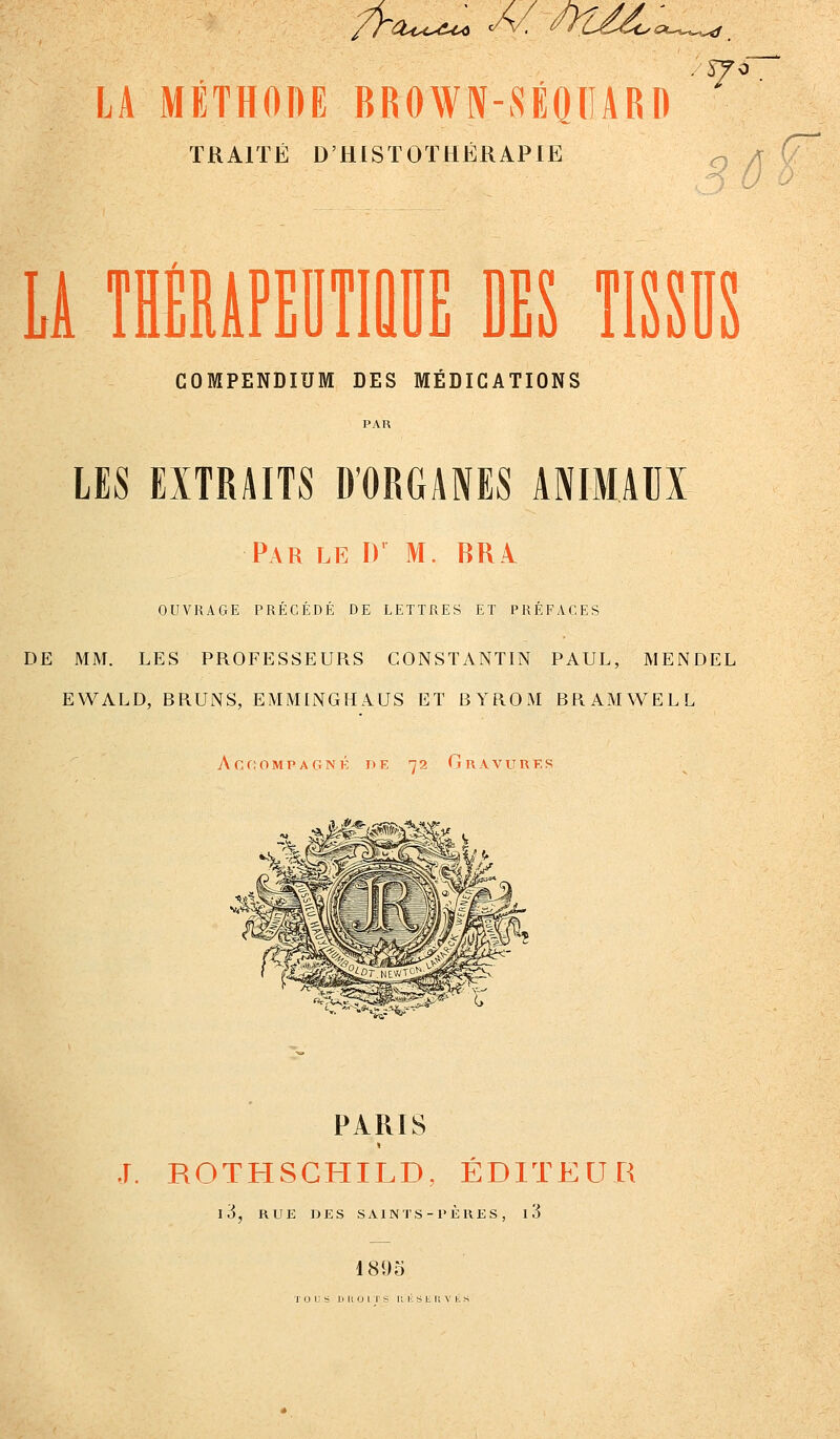 LA MÉTHODE BROWN-SÉOIIARD ^^ TRAITÉ D'HISTOTHÉRAPIE o LA TlMiPEllTIÛDE DES TISSUS COMPENDIUM DES MÉDICATIONS LES EXTRAITS D'ORGANES ANIMAUX Par le D' M. BRI OUVRAGE PRÉCÉDÉ DE LETTRES ET PRÉFACES DE MM. LES PROFESSEURS CONSTANTIN PAUL, MENDEL EWALD, BRUNS, EMML^GHAUS ET BYROM BRAMWELL AGf;OMPAGNK DE 72 GrAVURKS PARIS J. ROTHSCHILD, ÉDITEUR l3, RUE DES SAINTS-PÈRES , l3 189»