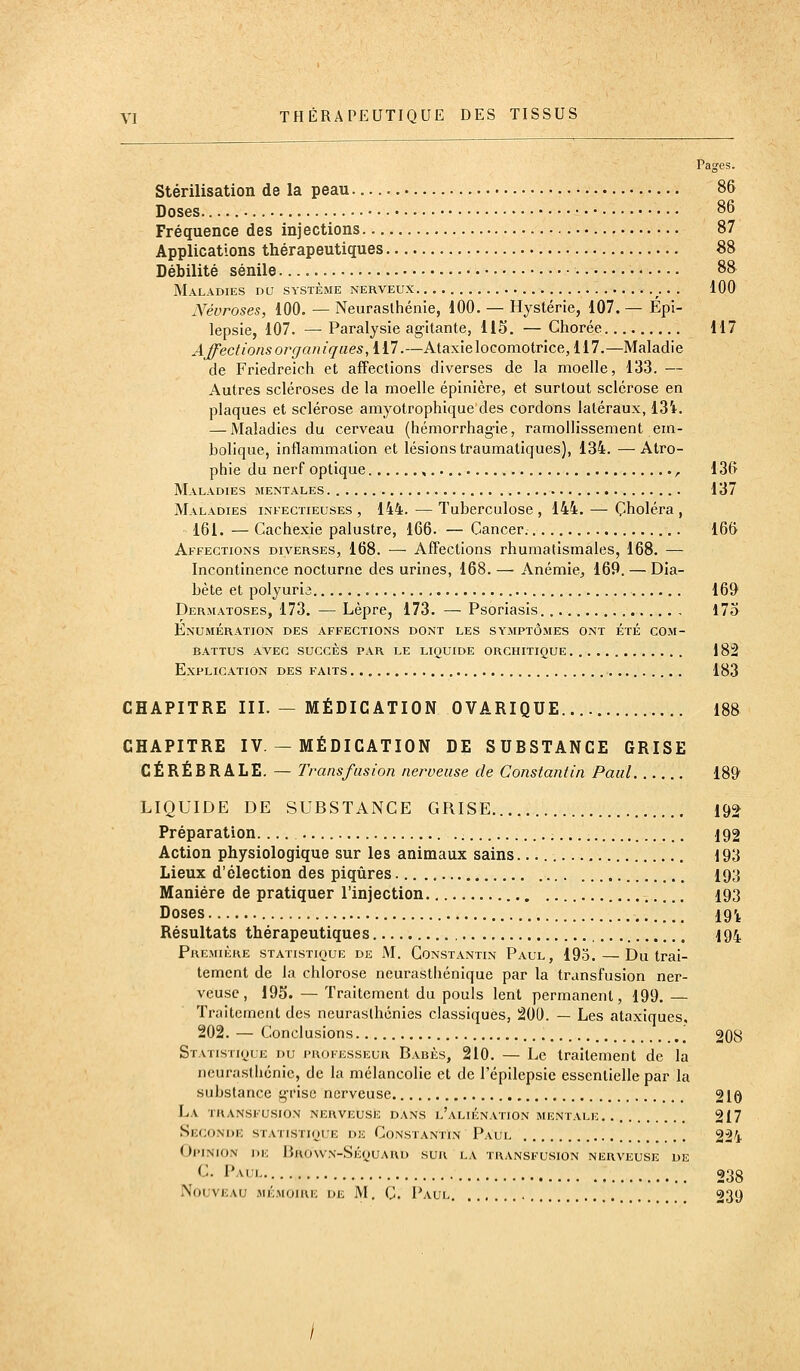 Pag'es. Stérilisation de la peau 8& Doses 86 Fréquence des injections 87 Applications thérapeutiques 88 Débilité sénile 88 Maladies du système nerveux . 100 Névroses, 100. — Neurasthénie, 100. — Hystérie, 107. — Epi- lepsie, 107. — Paralysie agitante, 115. — Chorée 117 Affections organiques, m.—Ataxie locomotrice, 117.—Maladie de Friedreich et affections diverses de la moelle, 133. — Autres scléroses de la moelle épinière, et surtout sclérose en plaques et sclérose amyotrophique des cordons latéraux, 131. — Maladies du cerveau (hémorrhagie, ramollissement em- bolique, inflammation et lésions traumatiques), 134. —Atro- phie du nerf optique , , 136 Maladies mentales 137 Maladies infectieuses , 144. — Tuberculose , 144. — Choléra , 161. — Cachexie palustre, 166. — Cancer. 166 Affections diverses, 168. — Affections rhumatismales, 168. — Incontinence nocturne des urines, 168. — Anémie, 169. — Dia- bète et polyuria 161> Dermatoses, 173. — Lèpre, 173. — Psoriasis. 173 Enumération des affections dont les symptômes ont été com- battus AVEC succès par LE LIQUIDE ORGHITIQUE 182 Explication des faits 183 CHAPITRE III. — MÉDICATION OVARIQUE.... 188 CHAPITRE IV — MÉDICATION DE SUBSTANCE GRISE CÉRÉBRALE. — Transfusion nerveuse de Constantin Paul 189' LIQUIDE DE SUBSTANCE GRISE 19^ Préparation.... 192 Action physiologique sur les animaux sains 193 Lieux d'élection des piqûres 193 Manière de pratiquer l'injection 193 Doses 19'i, Résultats thérapeutiques 194 Première statistique de M. Constantin Paul, 193. — Du trai- tement de la chlorose neurasthénique par la transfusion ner- veuse, 195. — Traitement du pouls lent permanent, 199. Traitement des neurasthénies classiques, 200. — Les ataxiques, 202. — Conclusions [ 208 Statistioue du i'ROFEssEUR Babès, 210. — Lc traitement de la neurasthénie, de la mélancolie et de l'épilepsie essentielle par la substance grise nerveuse 210 La transfusion nerveuse dans l'aliénation mentale 217 Seconde statistioue de Constantin Paul 224 oi'inion de baown-séyuard sur la transfusion nerveuse de C. Paul 23g Nouveau mémoire de M, C. Paul , 239