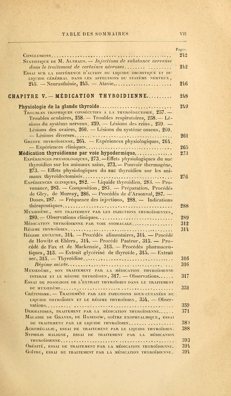 Pages. Conclusions 242 Statistique de M. Althaus.— Injections de substance nerveuse dans le traitement de certaines névroses 242 Essai sur la différence d'action du liquide orciutique et du LIQUIDE cérébral DANS LES AFFECTIONS DU SYSTEME NERVEUX , 245. — Neurasthénie, 245. — Alaxie 246 CHAPITRE V.—MÉDICATION THYROÏDIENNE 248 Physiologie de la glande thyroïde 249 Troubles trophiques consécutifs a la thyroïdectomie, 257.— Troubles oculaires, 258.— Troubles respiratoires, 258.— Lé- sions du système nerveux. 259. — Lésions des reins , 259. — Lésions des ovaires, 260. — Lésions du système osseux, 260. — Lésions diverses 261 Greffe thyroïdienne, 264. — Expériences physiologiques, 264. — Expériences cliniques 265 Médication thyroïdienne par voie hypodermique, 273 Expériences physiologiques, 273.—Effets physiologiques du suc thyroïdien sur les animaux sains, 273.— Pouvoir thermogène, 273. — Effets physiologiques du suc thyroïdien sur les ani- maux ibyroïdectomisés , 276 Expériences cliniques, 282. — Liquide thyroïdien, 28-J. — Pro- venance, 283. — Composition, 285. — Préparation. Procédés de Gley, de Murray, 286. —Procédés de d'Arsonval, 287. — Doses, 287. — Fréquence des injections, 288. — Indications thérapeutiques 288 Myxœdème, son traitement par les injections thyroïdiennes, 289. — Observations cliniques 289 MÉDICATION THYROÏDIENNE PAR VOIE STOMACALE. 312 RÉGIME THYROÏDIEN 314 Régime exclusif, 314. —Procédés alimentaires, 314. — Procédé de Howitz et Ehlers, 314. — Procédé Pasteur, 315. — Pro- cédé de Fox et de Mackenzie, 315. —^ Procédés pharmaceu- tiques, 315. —Extrait glycérine de thyroïde, 315. —Extrait sec, 315. — Thyroïdine 316 Régime mixte 316 MyXŒDÈME, son TRAITEMENT PAR LA MÉDICATION THYROÏDIENNE INTERNE ET LE RÉGIME THYROÏDIEN, 317. ObservatioHS 317 Essai de posologie de l'extrait thyroïdien dans le traitement du myxœdème 351 Crétinisme.— Traitement par les injections sous-cutanées de LIQUIDE thyroïdien ET LE RÉGIME THYROÏDIEN , 354. ObsCr- vations 359 DeRM.VTOSES, TRAITEMENT PAR LA MÉDICATION THYROÏDIENNE. 371 Maladie de Graves, de Basedo^v, goitre exophtalmique, essai DE traitement PAR LE LIQUIDE THYROÏDIEN 38'J AgROMÉGaLIE, ESSAI DE TRAITEMENT PAR LE LIQUIDE THYROÏDIEN. 388 Syphilis maligne , essai de traitement par la médication thyroïdienne 393 Obésité, essai de traitement par la médication thyroïdienne. 394 Goitre, essai de traitement par la médication thyroïdienne. 394