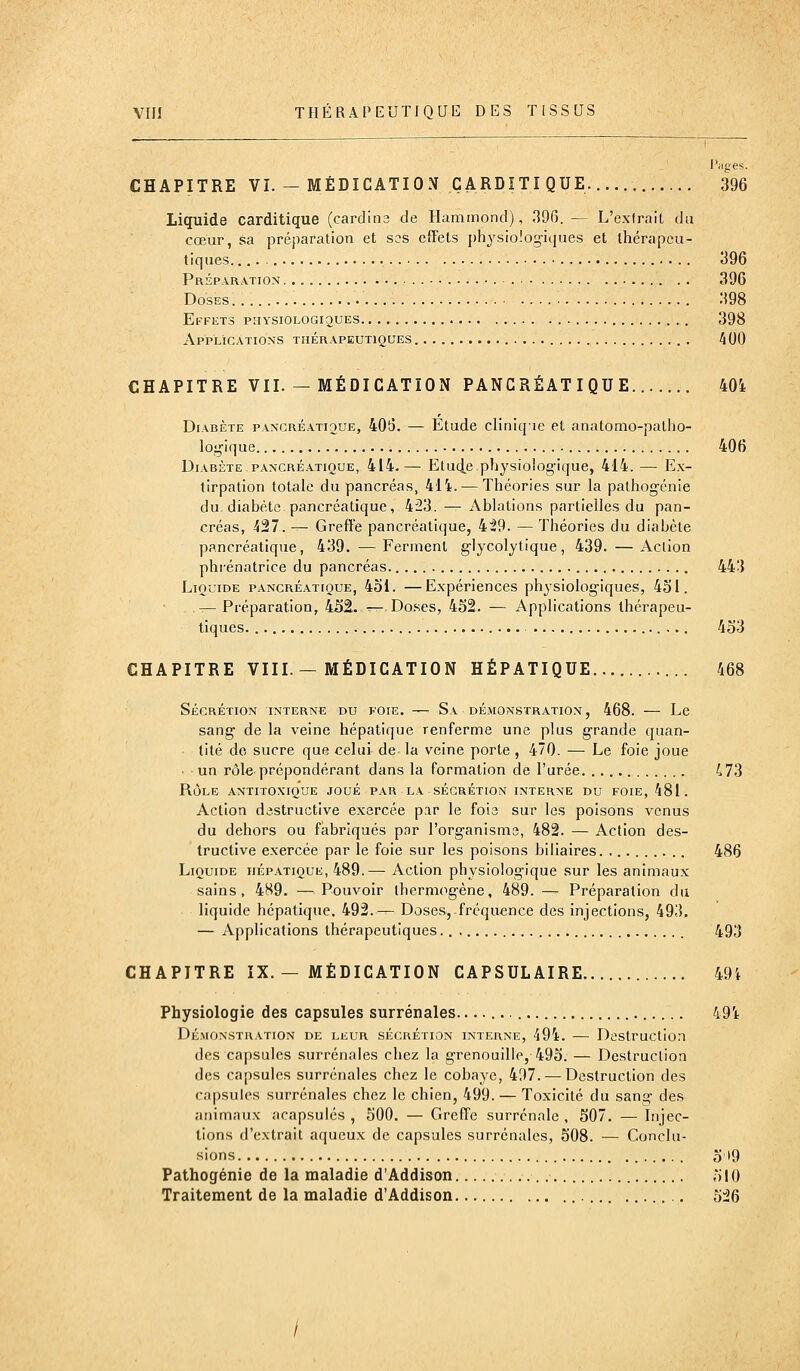 l'iiges. CHAPITRE VI. — MÉDICATION ÇARDÏTIQUE. 396 Liquide carditique (cardins de Hammond), 396. — L'exirait du cœur, sa préparation et ses effets physioiog-iques et thérapeu- tiques • 396 Préparation ■ ■ 396 Doses 398 Effets priYSiOLOGiguES 398 Applications thérapeutiques 400 CHAPITRE VII. — MÉDICATION PANCRÉATIQUE 40i Diabète pancréati2Ue, 406. — Etude cllniqie et anatomo-patho- log'ique 406 Diabète pancréatique, 414.— Etu4.e physiologique, 414. — Ex- tirpation totale du pancréas, 414. — Théories sur la pathogénie du-diabète pancréatique, 423. — Ablations partielles du pan- créas, 427. — Greffe pancréatique, 429. — Théories du diabète pancréatique, 439. —Ferment glycolytique, 439. —Action phrénatrice du pancréas 443 Liquide pancréatique, 4oi. —Expériences physiologiques, 451. — Préparation, 4S2. — Do.ses, 452. — Applications thérapeu- tiques 453 CHAPITRE VIII.—MÉDICATION HÉPATIQUE 468 Sécrétion interne du foie. — Sa démonstration, 468. — Le sang de la veine hépatique renferme une plus grande quan- ■ tité de sucre que celui de la veine porte , 470. — Le foie joue • • un rôl« prépondérant dans la formation de l'urée 473 RÔLE antxtoxique joué par la sécrétion interne du foie, 481. Action destructive exercée par le foie sur les poisons venus du dehors ou fabriqués par l'organisme, 482. — Action des- tructive exercée par le foie sur les poisons biliaires. 486 Liquide hépatique, 489.— Action physiologique sur les animaux sains, 489. —Pouvoir ihermogène, 489. — Préparation du liquide hépatique. 492.— Doses, fréquence des injections, 493. — Applications thérapeutiques 493 CHAPITRE IX.— MÉDICATION CAPSULAIRE 49i Physiologie des capsules surrénales. 491 Démonstration de leur sécrétion interne, 494. — Destruction des capsules surrénales chez la grenouille, 495. — Destruction des capsules surrénales chez le cobaye, 497. — Destruction des capsules surrénales chez le chien, 499. — Toxicité du sang des animaux acapsulés , 500. — Greffe surrénale , 507. — Injec- tions d'extrait aqueux de capsules surrénales, 508. — Conclu- sions 5 '9 Pathogénie de la maladie d'Addison 510 Traitement de la maladie d'Addison 526