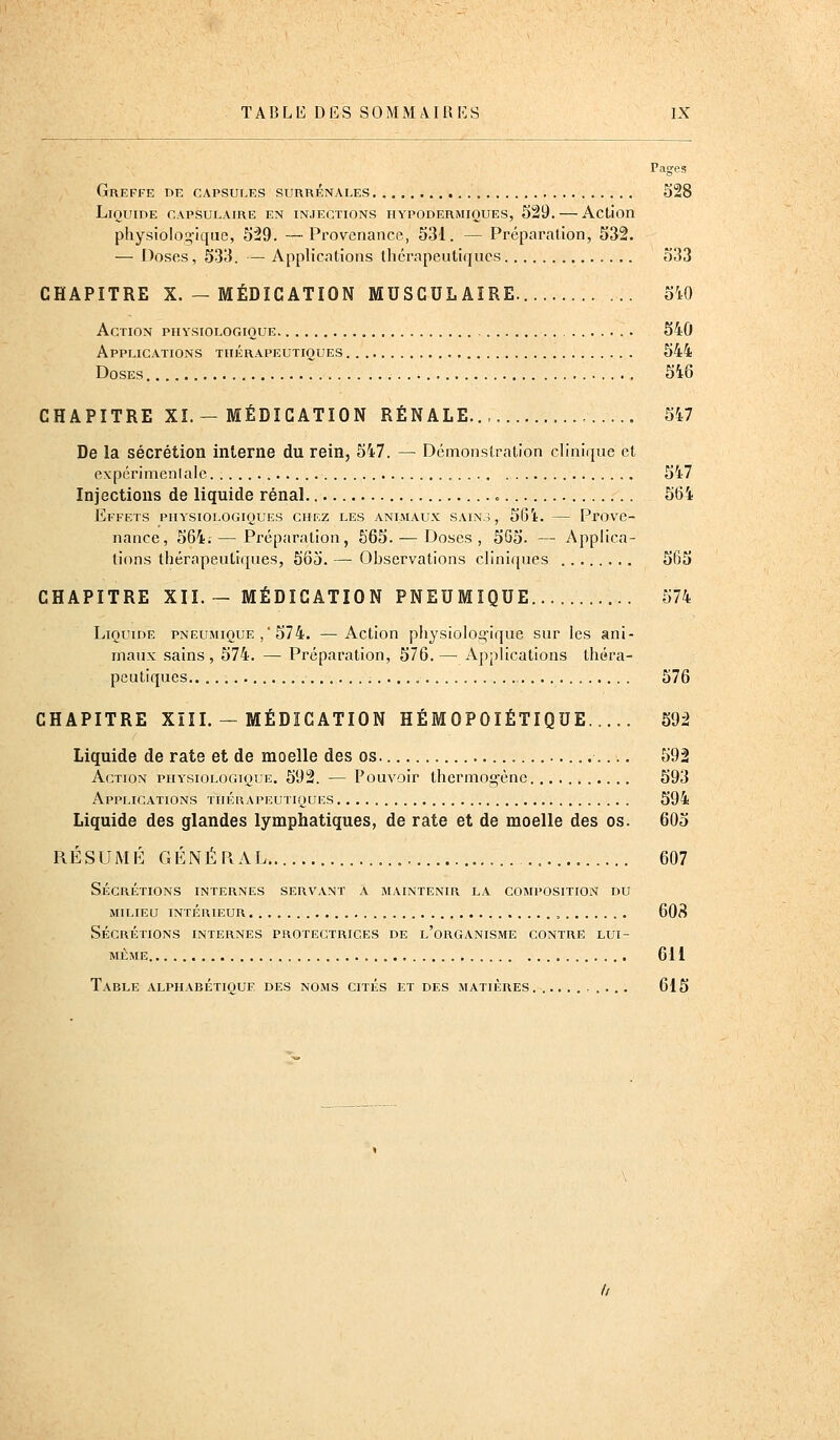 Pages Greffe de capsules surrénales 528 LiOUinE CAPSULAIRE EN INJECTIONS HYPODERMIQUES, 529, Actjon physiologique, 529. —Provenance, 531. — Préparation, 532. — Doses, 533. — Applications thérapeutiques 533 CHAPITRE X. — MÉDICATION MUSCULAIRE. 5W Action physiologique 540 Applications thérapeutiques 544 Doses 546 CHAPITRE XI.—MÉDICATION RÉNALE 547 De la sécrétion interne du rein, 547. — Démonstration clinique et cxpérimcnlale 547 Injections de liquide rénal 564 Effets physiologiques chez les animaux sain.;, 561. — Prove- nance, 564; — Préparation, 565. — Doses, 5G5. — Applica- tions thérapeutiques, 565. — Observations cliniques 565 CHAPITRE XII. ~ MÉDICATION PNEUMIQUE 574 Liquide pneumique ,'574. —Action physiologique sur les ani- maux sains , 574. — Préparation, 576. — Applications théra- peutiques 576 CHAPITRE XïII. — MÉDICATION HÉMOPOIÉTIQUE..... 592 Liquide de rate et de moelle des os 592 Action physiologique. 592. — Pouvoir thermogène 593 Applications thérapeutiques 594 Liquide des glandes lymphatiques, de rate et de moelle des os. 605 RÉSUMÉ GÉNÉRAL 607 Sécrétions internes servant a maintenir l.\ composition du milieu intérieur , 608 Sécrétions internes protectrices de l'organisme contre lui- même 611 Table alphabétique des noms cités et des matières. .......... 615