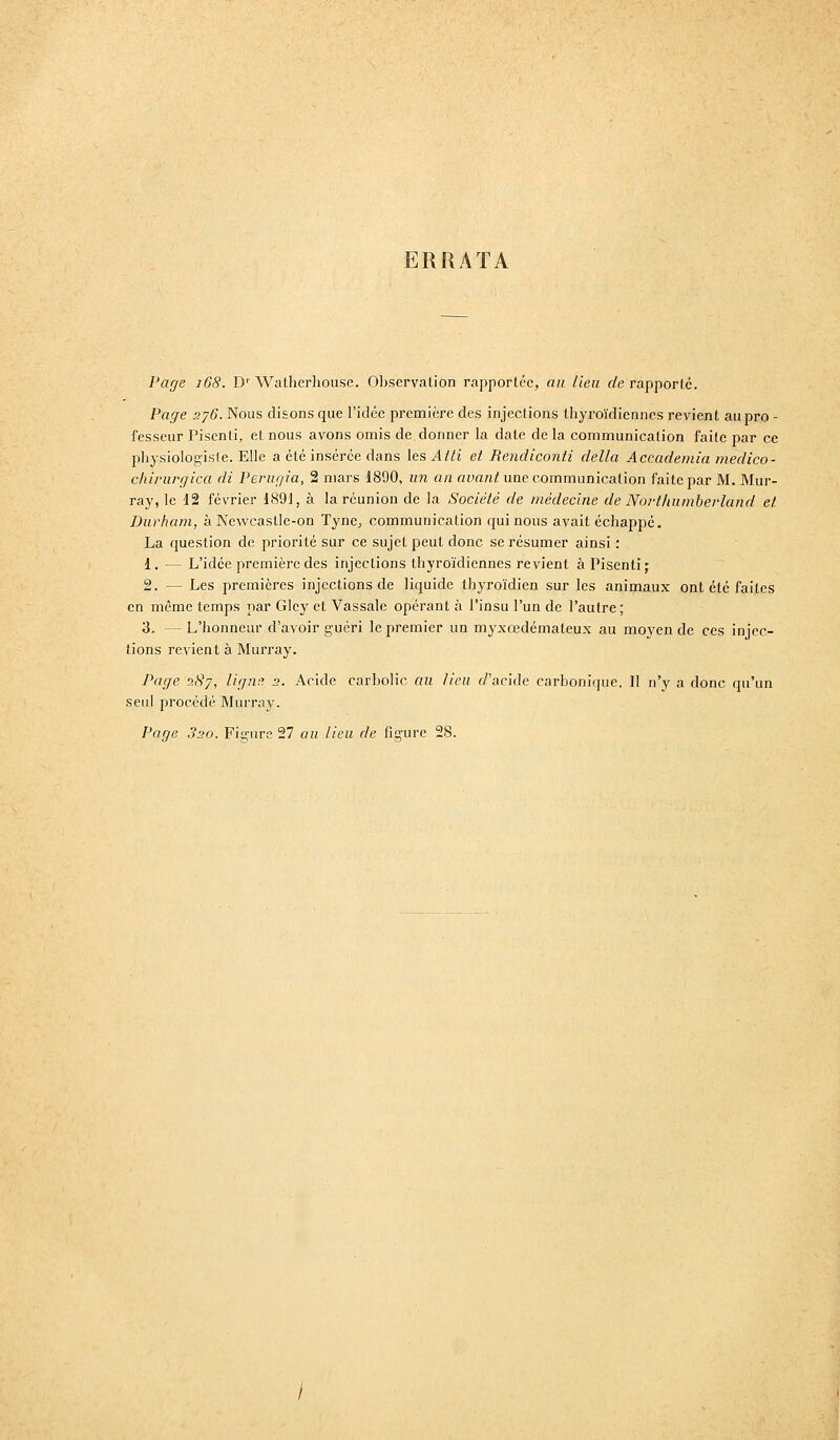 ERRATA Page i68. D' WaLherhouse. Observation rapportée, an Heu de rapporte. Page 276. Nous disons que l'idée première des injections thyi^oïdiennes revient au pro - fesseur Pisenti, et nous avons omis de. donner la date de la communication faite par ce physiologiste. Elle a été insérée dans les Atti et Bendiconti délia Accademia inedico- chirurgica di Perugia, 2 mars 1890, un an aLia«i une communication faite par M. Mur- ray, le 12 février 1891, à la réunion de la Société de médecine de Nortkuniherland et Durham, à Newcaslle-on Tyne, communication qui nous avait échappé. La question de priorité sur ce sujet peut donc se résumer ainsi : 1. — L'idée première des injections thyroïdiennes revient à Pisenti; 2. — Les premières injections de liquide thyroïdien sur les animaux ont été faites en même temps par Gley et Vassale opérant à l'insu l'un de l'autre ; 3. — L'honneur d'avoir guéri le premier un myxœdémateux au moyen de ces injec- tions revient à Murray. Page 287, lignt^ 2. Acide carbolic au lieu f/'acide carbonique. I! n'y a donc qu'un seul procédé Murray. Page .320. Fignire 27 an Heu de figure 28.