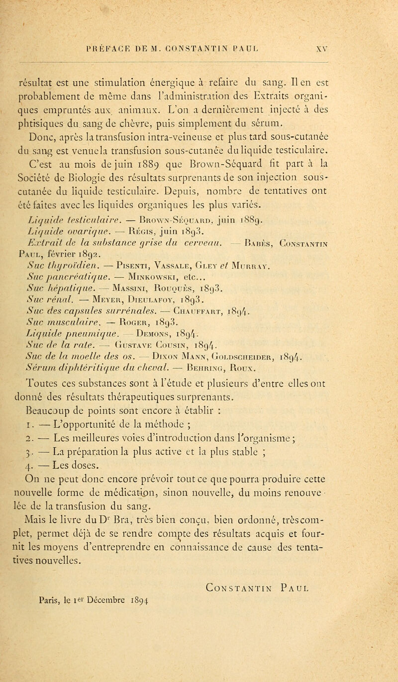 résultat est une stimulation énergique à refaire du sang. lien est probablement de même dans l'administration des Extraits organi- ques empruntés aux animaux. L'on a dernièrement injecté à des phtisiques du. sang de chèvre, puis simplement du sérum. Donc, après la transfusion intra-veineuse et plus tard sous-cutanée du sang est venuela transfusion sous-cutanée du liquide testiculaire. C'est au mois de juin 1889 que Brown-Séquard fit part à la Société de Biologie des résultats surprenants de son injection sous- CLitanée du liquide testiculaire. Depuis, nombre de tentatives ont été faites avec les liquides organiques les plus variés. Liquide testiculaire. — Brown-Séouard^ juin 1889. Liquide ovarique. — Régis, juin 1893. Extrait de la substance grise du cerveau. — Babès, Constantin Paul, février 1892. Suc thyroïdien. — Pisenti, Vassale, Gley et Murray. Suc pancréatique. — Minkovvski, etc.. Suc hépatique. — Massini, Rououès, 1898. Suc rénal. — Meyer, Dieulafoy, 1898. Suc des capsules surrénales. — Chauffart, 1894. Suc musculaire. — Roger, 1898. Liquide pneuniique. —Démons, 1894. Suc de la rate. — Gustave Cousin, 1894. Suc de la moelle des os. — Dixon Mann, Goldscheider, 1894. Sérum diphtéritique du cheval. — Behring, Roux. Toutes ces substances sont à l'étude et plusieurs d'entre elles ont donné des résultats thérapeutiques surprenants. Beaucoup de points sont encore à établir : î. — L'opportunité de la méthode ; 2. — Les meilleures voies d'introduction dans l'organisme ; 3. —La préparation la plus active et la plus stable ; 4. — Les doses. On ne peut donc encore prévoir tout ce que pourra produire cette nouvelle forme de médicatipn, sinon nouvelle, du moins renouve- lée de la transfusion du sang. Mais le livre duD' Bra, très bien conçu, bien ordonné, trèscom- plet, permet déjà de se rendre compte des résultats acquis et four- nit les moyens d'entreprendre en connaissance de cause des tenta- tives nouvelles. Constantin Paul Paris, le lei' Décembre 1894