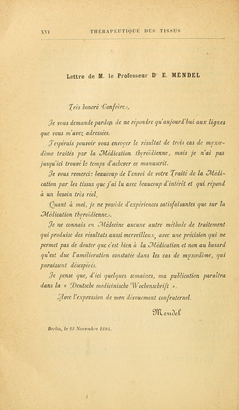 Lettre de M. le Professeur D-^ E. MENDEL ^rès honoré i^onfrèrt^j lie vous demande pardon de ne répondre (ja aujourd'hui aux lignes que vous m'avez adressées. ^'espérais pouvoir vous envover le résultat de trois cas dx mvxœ- dénie traités par la Médication thyroïdienne, mais je n'ai pas jusqu'ici trouvé le temps d'achever ce manuscrit. 'Je vous remercia heaucoup de l'envoi de votre Xraité de la CHédi- cation par les tissus que j'ai lu avec heaucoup d'intérêt et qui répond à un lesoin très réel, imitant à moij je ne 'possède d'expériences satisfaisantes que sur la Médication thyroïdienntj. Je ne connais en Médecine aucune autre méthode de traitement qui produise des résultats aussi merveilleux^ avec une précision qui ne permet pas de douter que c'est lien a la Médication et non au hasard qu est due l'amélioration constatée dans les cas de mfxœdcme, qui paraissent désespérés. Je pense que, d'ici quelques semaines, ma puUication paraîtra dans la « Deutsche medicinische ^Wochenschrift ». ^vec l'expression de mon dévouement confraternel. JILettuel