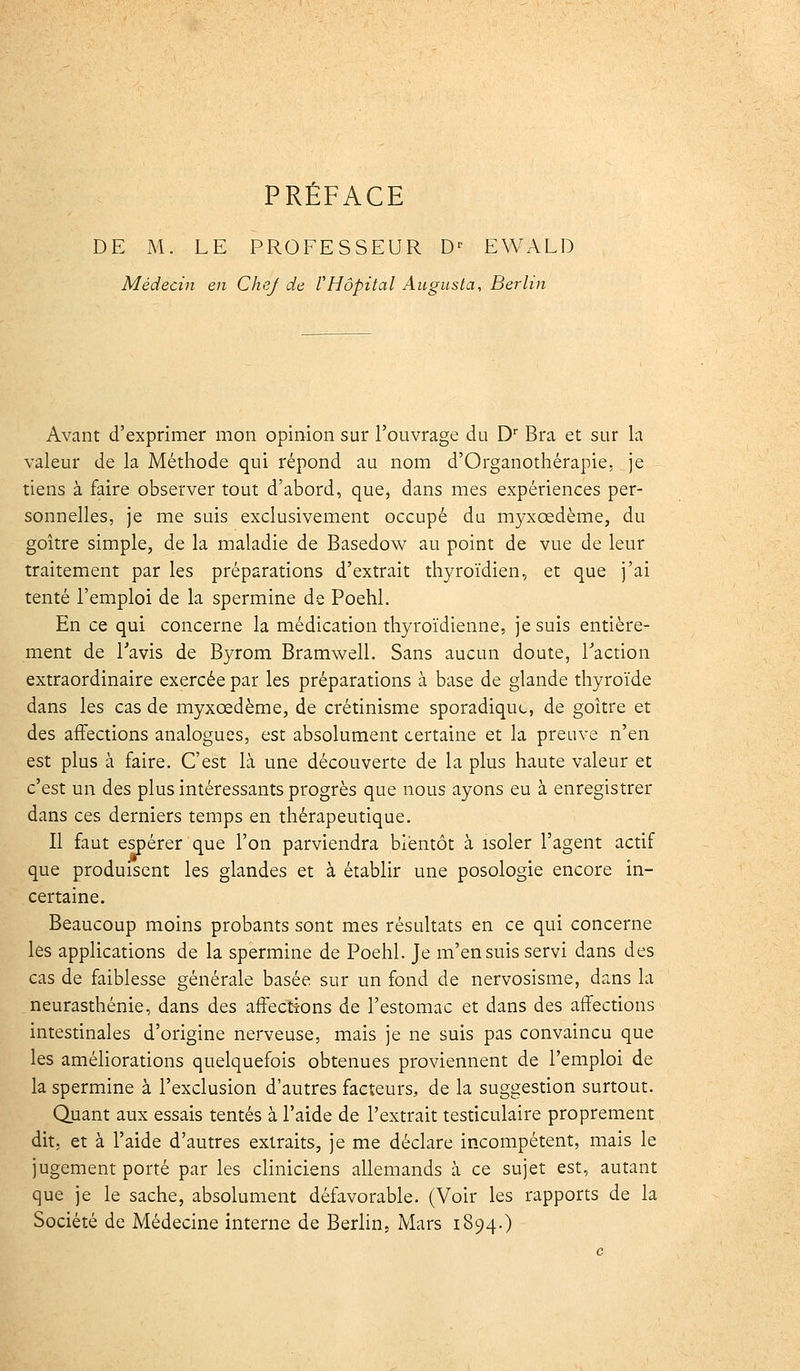 DE M. LE PROFESSEUR D- EWALD Médecin en CheJ de rHôpital Augusta, Berlin Avant d'exprimer mon opinion sur l'ouvrage du D'' Bra et sur la valeur de la Méthode qui répond au nom d'Organothérapie, je tiens à faire observer tout d'abord, que^ dans mes expériences per- sonnelles, je me suis exclusivement occupé du myxœdème, du goitre simple, de la maladie de Basedow au point de vue de leur traitement par les préparations d'extrait thyroïdien, et que j'ai tenté l'emploi de la spermine de Poehl. En ce qui concerne la médication thyroïdienne, je suis entière- ment de Tavis de Byrom Bramwell. Sans aucun doute, Faction extraordinaire exercée par les préparations à base de glande thyroïde dans les cas de myxœdème, de crétinisme sporadiquo, de goitre et des affections analogues, est absolument certaine et la preuve n'en est plus à faire. C'est là une découverte de la plus haute valeur et c'est un des plus intéressants progrès que nous ayons eu à enregistrer dans ces derniers temps en thérapeutique. Il faut espérer que l'on parviendra bientôt à isoler l'agent actif que produisent les glandes et à établir une posologie encore in- certaine. Beaucoup moins probants sont mes résultats en ce qui concerne les applications de la spermine de Poehl. Je m'en suis servi dans des cas de faiblesse générale basée sur un fond de nervosisme, dans la neurasthénie, dans des affections de l'estomac et dans des affections intestinales d'origine nerveuse, mais je ne suis pas convaincu que les améliorations quelquefois obtenues proviennent de l'emploi de la spermine à l'exclusion d'autres facteurs, de la suggestion surtout. Quant aux essais tentés à l'aide de l'extrait testiculaire proprement dit. et à l'aide d'autres extraits, je me déclare incompétent, mais le jugement porté par les cHniciens allemands à ce sujet est, autant que je le sache, absolument défavorable. (Voir les rapports de la Société de Médecine interne de Berlin, Mars 1894.)