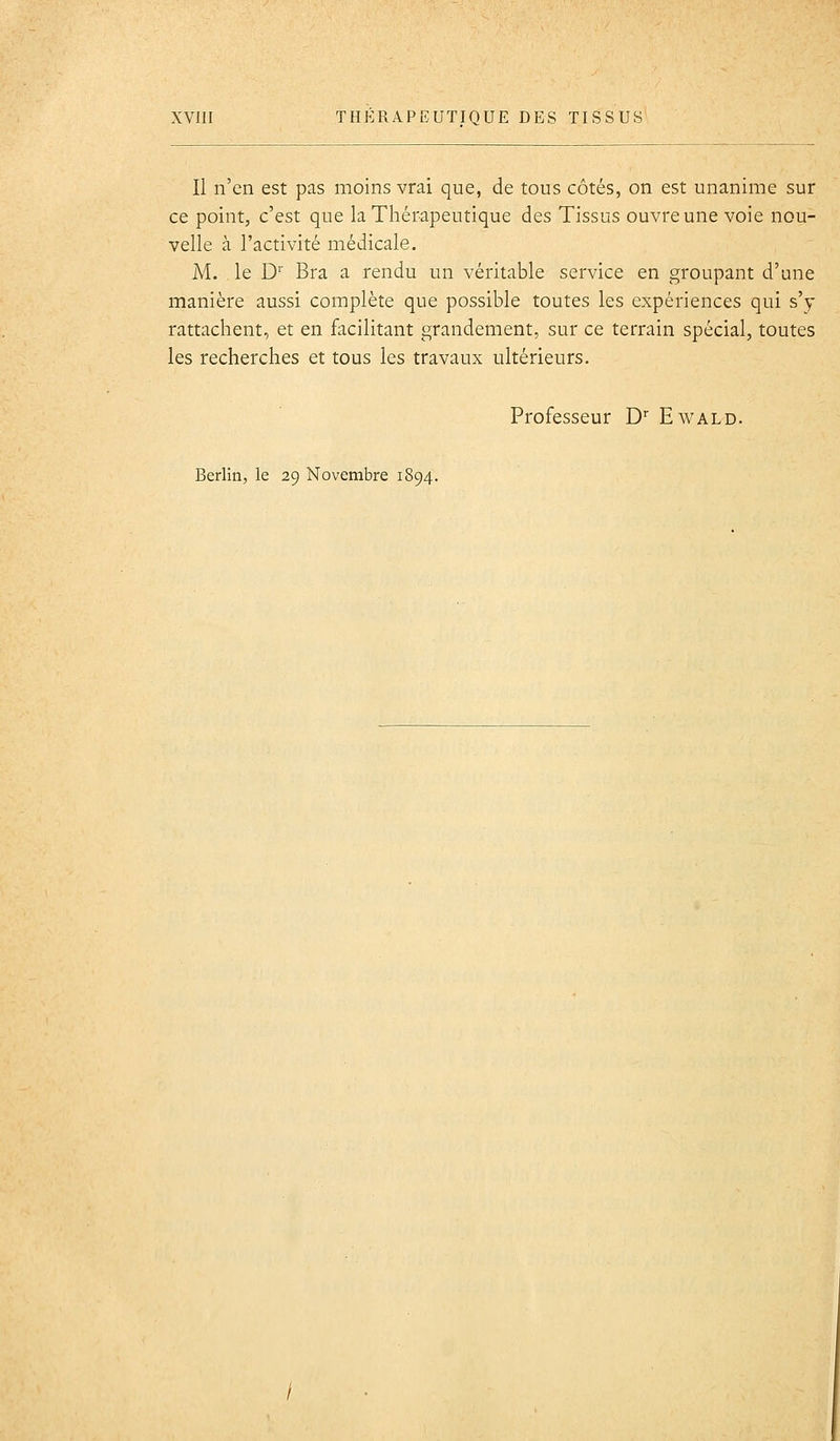 Il n'en est pas moins vrai que, de tous côtés, on est unanime sur ce point, c'est que la Thérapeutique des Tissus ouvre une voie nou- velle à l'activité médicale. M. le D'' Bra a rendu un véritable service en groupant d'une manière aussi complète que possible toutes les expériences qui s'y rattachent, et en facilitant grandement, sur ce terrain spécial, toutes les recherches et tous les travaux ultérieurs. Professeur D'^ Ewald.