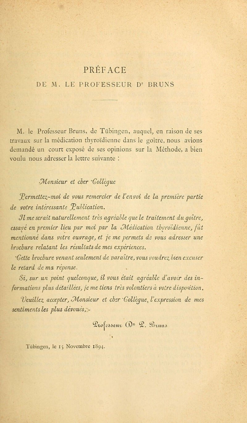 DE M. LE PROFESSEUR D^ BRUNS M. le Professeur Bruns, de Tûbingen, auquel,, en raison de ses travaux sur la médication thyroïdienne dans le goitre, nous avions demandé un court exposé de ses opinions sur la Méthode, a bien voulu nous adresser la lettre suivante : CHonsieur et cher Gollèjue permettez-moi de vous remercier de l'envoi de la première partie de votre intéressante ^ullication. 31 me serait naturellement très agréable que le traitement du goitre^ essayé en premier lieu par moi par la (Médication thvroïdienne, fut mentionné dans votre ouvrage^ et je me permets ds vous adresier une hrochure relatant les résultats de mes expériences. iseite hrochure venant seulem.ent de varaitre, vous voudrez hien excuser le retard de ma réponse. 'Si, sur un point cjuelconquCj il vous était agréable d'avoir des in- formations plus détaillées, je me tiens très volontiers a votre disposition, Veuillez accepter, Monsieur et cher isollégue, l'expression de mes sentiments les plus dévoués, -