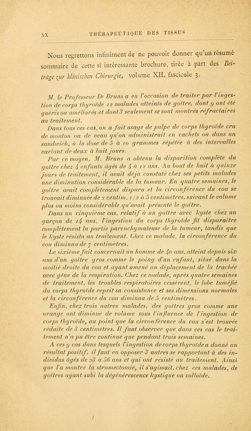 Nous regrettons infiniment de ne pouvoir donner qu'un résumé sommaire de cette si intéressante brochure, tirée à part des Bei- trâgeiur klinischm Chirurgie, volume XII, fascicule 3. M. le Professeur Dr Bruns a eu l'occasion de traiter par l'inges- tion de corps thyroïde 12 malades atteints de goitre, dont g ont été guéris ou améliorés et dont3 seulement se sont montrés réfractaires au traitement. Dans tous ces cas, on a fait usage de pulpe de corps thyroïde cru de mouton ou de veau c/u'on administrait en cachets ou dans un sandwich, à la dose de 5 à 10 grammes répétée à des intervalles variant de deux à huit jours. Par ce moyen, 31. Bruns a obtenu la disparition complète du goitre chez 4 enfants âgés de 4 à 12 ans. Au bout de huit à quinze jours de traitement, il avait déjà constaté chez ses petits malades une diminution considérable de la tumeur. En quatre semaines, le goitre avait complètement disparu et la circonférence du cou se trouvait diminuée de 2 centim. 1/2 à 5 centimètres, suivant le volume plus ou jnoins considérable qu'avait présenté le goitre. Dans un cinquième cas, relatif à un goitre avec kyste chez un garçon de i4 ans, l'ingestion du corps thyroïde fit disparaître complètement la partie parenchymateuse de la tumeur, tandis que le kyste résista au traitement. Chez ce malade, la circonférence du cou diminua de 7 centimètres. Le sixième fait concernait un homme de 4o ans, atteint depuis six ans d'un goitre gros comme le poing d'un enfant, situé dans la moitié droite du cou et ayant amené un déplacement de la trachée avec gêne de la respiration. Chez ce malade, après quatre semaines de traitement, les troubles respiratoires cessèrent, le lobe tuméfié du corps thyroïde reprit sa consistance et ses dimensions normales et la circonférence du cou diminua de 5 centimètres. Enfin, chez trois autres malades, des goitres gros comme une orange ont diminué de volume sous l'influence de l'ingestion de corps thyroïde, au point que la circonférence du cou s'est trouvée réduite de 3 centimètres. Il faut observer que dans ces cas le trai- tement n'a pu être continué que pendant trois semaines. A ces g cas dans lesquels l'ingestion de corps thyroïde a donné un résultat positif, il faut en opposer 3 autres se rapportant à des in- dividus âgés de 23 à 56 ans et qui ont résisté au traitement. Ainsi que l'a montré la strumectomie, il s'agissait, chez ces malades, de goitres ayant subi la dégénérescence kystique ou colloïde.