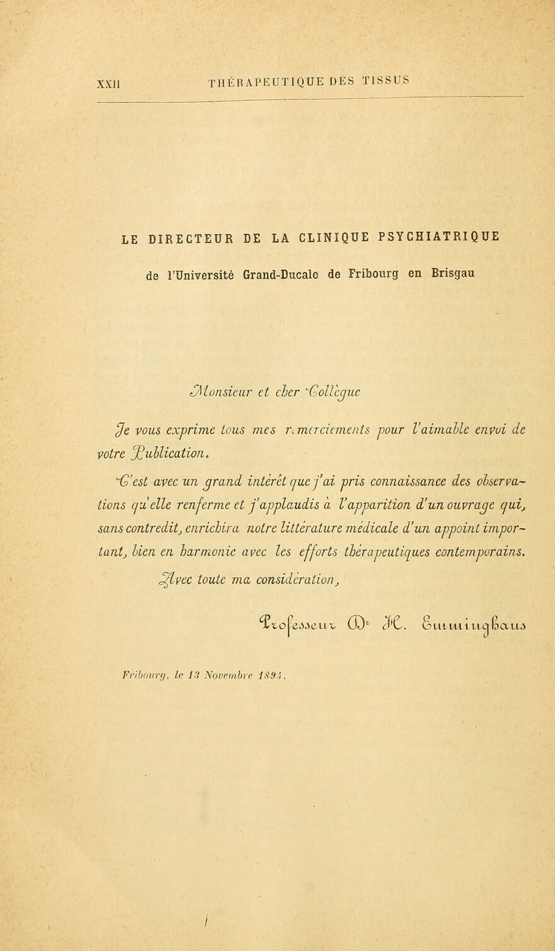 LE DIRECTEUR DE LA CLINIQUE PSYCHIATRIQUE de l'Université Grand-Ducale de Fribourg en Brisgau ^Monsieur et cher GoUcquc ^e vous ex-prime tous mes remerciements mur Vaimable envoi de votre '^ullication. i2'est avec un grand intérêt cjuefai -pris connaissance des olserva- tiens quelle renferme et j'applaudis a l'apparition d'un ouvrage cjui^ sans contreditj enrichira notre littérature médicale d'un appoint impor- tantj Uen en harmonie avec les efforts thérapeutiques contemporains. ^vec toute ma considération_,