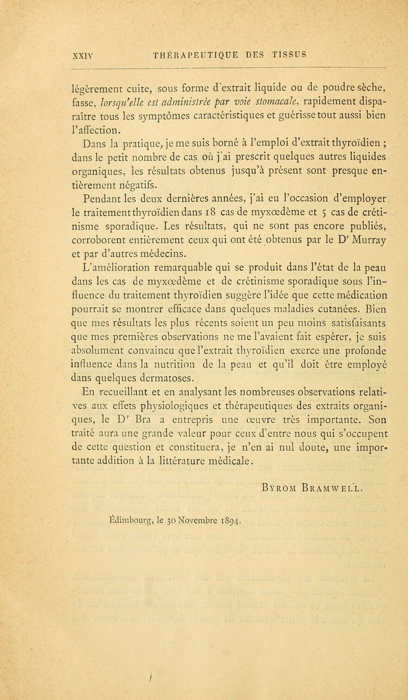 légèrement cuite, sous forme d'extrait liquide ou de poudre sèche, fasse, lorsqu'elle est administrée par voie stomacale, rapidement dispa- raître tous les symptômes caractéristiques et guérisse tout aussi bien l'affection. Dans la pratique^ je me suis borné à l'emploi d'extrait thyroïdien ; dans le petit nombre de cas où j'ai prescrit quelques autres liquides organiques, les résultats obtenus jusqu'à présent sont presque en- tièrement négatifs. Pendant les deux dernières années, j'ai eu l'occasion d'employer le traitement thyroïdien dans i8 cas de myxœdème et 5 cas de créti- nisme sporadique. Les résultats, qui ne sont pas encore publiés, corroborent entièrement ceux qui ont été obtenus par le D* Murray et par d'autres médecins. L'amélioration remarquable qui se produit dans l'état de la peau dans les cas de myxœdème et de crétinisme sporadique sous l'in- fluence du traitement thyroïdien suggère l'idée que cette médication pourrait se montrer efficace dans quelques maladies cutanées. Bien que mes résultats les plus récents soient un peu moins satisfaisants que mes premières observations ne me l'avaient fait espérer, je suis absolument convaincu que l'extrait thyroïdien exerce une profonde influence dans la nutrition de la peau et qu'il doit être employé dans quelques dermatoses. En recueillant et en analysant les nombreuses observations relati- ves aux effets physiologiques et thérapeutiques des extraits organi- ques, le D'' Bra a entrepris une œuvre très importante. Son traité aura une grande valeur pour ceux d'entre nous qui s'occupent de cette question et constituera, je n'en ai nul doute, une impor- tante addition à la littérature médicale. Byrom Bramwell.