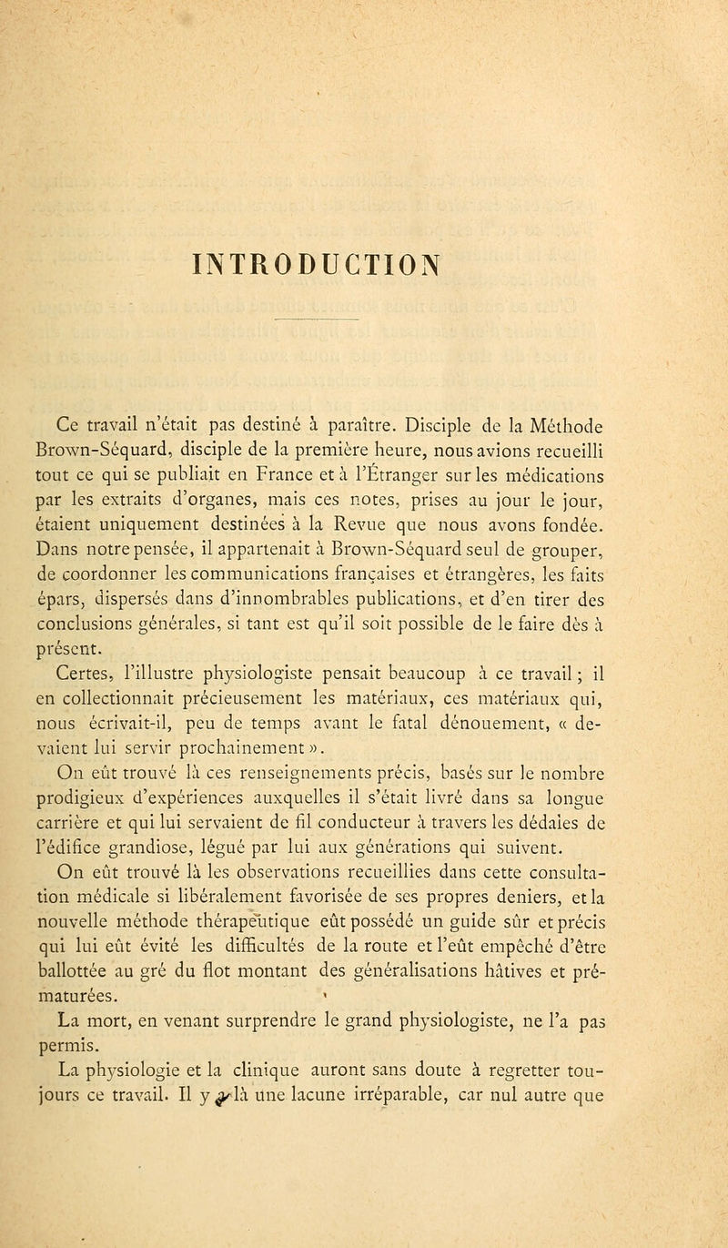 INTRODUCTION Ce travail n'était pas destiné à paraître. Disciple de la Méthode Brown-Séquard, disciple de la première heure, nous avions recueilli tout ce qui se publiait en France et à l'Étranger sur les médications par les extraits d'organes, mais ces notes, prises au jour le jour, étaient uniquement destinées à la Revue que nous avons fondée. Dans notre pensée, il appartenait à Brown-Séquard seul de grouper, de coordonner les communications françaises et étrangères, les faits épars, dispersés dans d'innombrables publications, et d'en tirer des conclusions générales, si tant est qu'il soit possible de le faire dès à présent. Certes, l'illustre physiologiste pensait beaucoup à ce travail ; il en collectionnait précieusement les matériaux, ces matériaux qui, nous écrivait-il, peu de temps avant le fatal dénouement, « de- vaient lui servir prochainement». On eût trouvé là ces renseignements précis, basés sur le nombre prodigieux d'expériences auxquelles il s'était livré dans sa longue carrière et qui lui servaient de fil conducteur à travers les dédales de l'édifice grandiose, légué par lui aux générations qui suivent. On eût trouvé là les observations recueillies dans cette consulta- tion médicale si Hbéralement favorisée de ses propres deniers, et la nouvelle méthode thérapelitique eût possédé un guide sûr et précis qui lui eût évité les difficultés de la route et l'eût empêché d'être ballottée au gré du flot montant des généralisations hâtives et pré- maturées. La mort, en venant surprendre le grand physiologiste, ne l'a pas permis. La physiologie et la clinique auront sans doute à regretter tou- jours ce travail. Il y ^là une lacune irréparable, car nul autre que