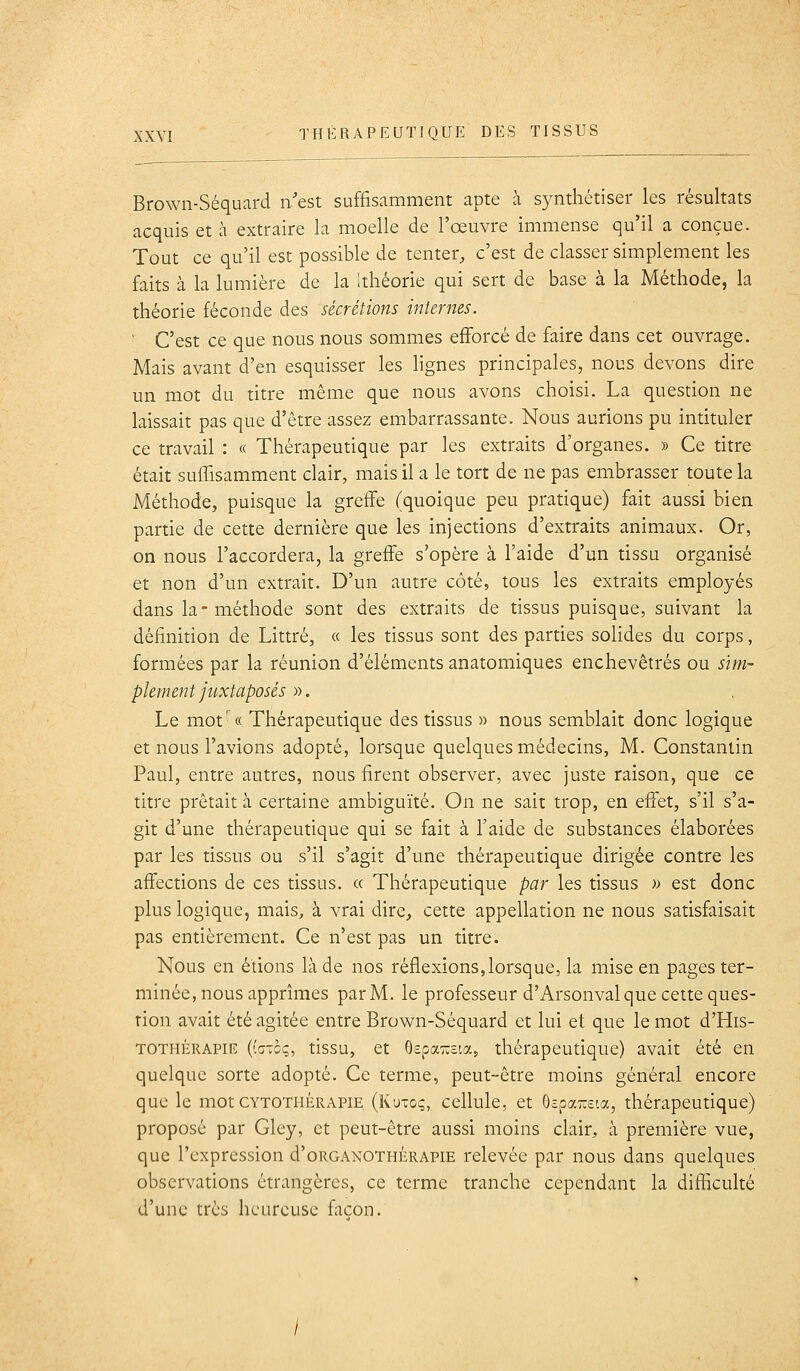 Brown-Séquard n'est suffisamment apte à synthétiser les résultats acquis et à extraire la moelle de l'œuvre immense qu'il a conçue. Tout ce qu'il est possible de tenter, c'est de classer simplement les faits à la lumière de la itliéorie qui sert de base à la Méthode, la théorie féconde des sécrétions internes. ' C'est ce que nous nous sommes efforcé de faire dans cet ouvrage. Mais avant d'en esquisser les lignes principales, nous devons dire un mot du titre même que nous avons choisi. La question ne laissait pas que d'être assez embarrassante. Nous aurions pu intituler ce travail : « Thérapeutique par les extraits d'organes. » Ce titre était suffisamment clair, mais il a le tort de ne pas embrasser toute la Méthode, puisque la greffe (quoique peu pratique) fait aussi bien partie de cette dernière que les injections d'extraits animaux. Or, on nous l'accordera, la greffe s'opère à l'aide d'un tissu organisé et non d'un extrait. D'un autre côté, tous les extraits employés dans la-méthode sont des extraits de tissus puisque, suivant la définition de Littré, « les tissus sont des parties solides du corps, formées par la réunion d'éléments anatomiques enchevêtrés ou sim- plement juxtaposés «. Le mot'« Thérapeutique des tissus » nous semblait donc logique et nous l'avions adopté, lorsque quelques médecins, M. Constantin Paul, entre autres, nous firent observer, avec juste raison, que ce titre prêtait à certaine ambiguïté. On ne sait trop, en effet, s'il s'a- git d'une thérapeutique qui se fait à l'aide de substances élaborées par les tissus ou s'il s'agit d'une thérapeutique dirigée contre les affections de ces tissus. « Thérapeutique par les tissus w est donc plus logique, mais, à vrai dire, cette appellation ne nous satisfaisait pas entièrement. Ce n'est pas un titre. Nous en étions là de nos réflexions,lorsque, la mise en pages ter- minée, nous apprîmes par M. le professeur d'Arsonval que cette ques- tion avait été agitée entre Brown-Séquard et lui et que le mot d'His- TOTHÉRAPIE ((cTcç, tissu, et ôepai^ôia, thérapeutique) avait été en quelque sorte adopté. Ce terme, peut-être moins général encore que le mot cytothérapie (Ku-oç, cellule, et ôspa-e'.a, thérapeutique) proposé par Gley, et peut-être aussi moins clair, à première vue, que l'expression d'oRGANOTHÈRAPiE relevée par nous dans quelques observations étrangères, ce terme tranche cependant la difficulté d'une très heureuse façon.