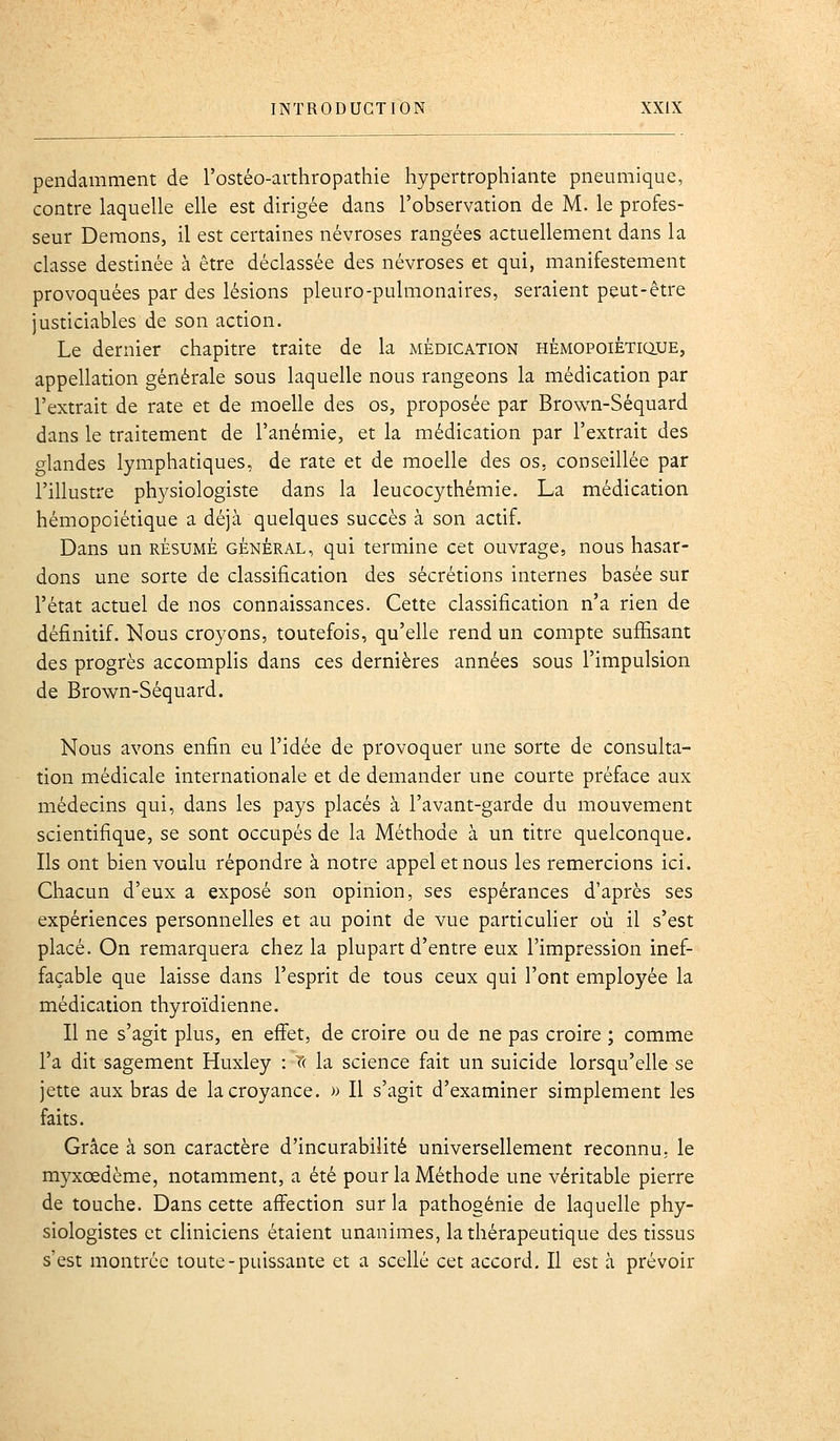 pendamment de l'ostéo-arthropathie hypertrophiante pneumique, contre laquelle elle est dirigée dans l'observation de M. le profes- seur Démons, il est certaines névroses rangées actuellement dans la classe destinée à être déclassée des névroses et qui, manifestement provoquées par des lésions pleuro-pulmonaires, seraient peut-être justiciables de son action. Le dernier chapitre traite de la médication HÉMOPOiÊTiauE, appellation générale sous laquelle nous rangeons la médication par l'extrait de rate et de moelle des os, proposée par Brown-Séquard dans le traitement de l'anémie, et la médication par l'extrait des glandes lymphatiques, de rate et de moelle des os. conseillée par l'illustre physiologiste dans la leucocythémie. La médication hémopoiétique a déjà quelques succès à son actif. Dans un résumé général, qui termine cet ouvrage, nous hasar- dons une sorte de classification des sécrétions internes basée sur l'état actuel de nos connaissances. Cette classification n'a rien de définitif. Nous croyons, toutefois, qu'elle rend un compte suffisant des progrès accomplis dans ces dernières années sous l'impulsion de Brown-Séquard. Nous avons enfin eu l'idée de provoquer une sorte de consulta- tion médicale internationale et de demander une courte préface aux médecins qui, dans les pays placés à l'avant-garde du mouvement scientifique, se sont occupés de la Méthode à un titre quelconque. Ils ont bien voulu répondre à notre appel et nous les remercions ici. Chacun d'eux a exposé son opinion, ses espérances d'après ses expériences personnelles et au point de vue particufier où il s'est placé. On remarquera chez la plupart d'entre eux l'impression inef- façable que laisse dans l'esprit de tous ceux qui l'ont employée la médication thyroïdienne. Il ne s'agit plus, en effet, de croire ou de ne pas croire ; comme l'a dit sagement Huxley : T( la science fait un suicide lorsqu'elle se jette aux bras de la croyance. » Il s'agit d'examiner simplement les faits. Grâce à son caractère d'incurabilité universellement reconnu, le myxœdème, notamment, a été pour la Méthode une véritable pierre de touche. Dans cette affection sur la pathogénie de laquelle phy- siologistes et cliniciens étaient unanimes, la thérapeutique des tissus s'est montrée toute-puissante et a scellé cet accord. Il est à prévoir