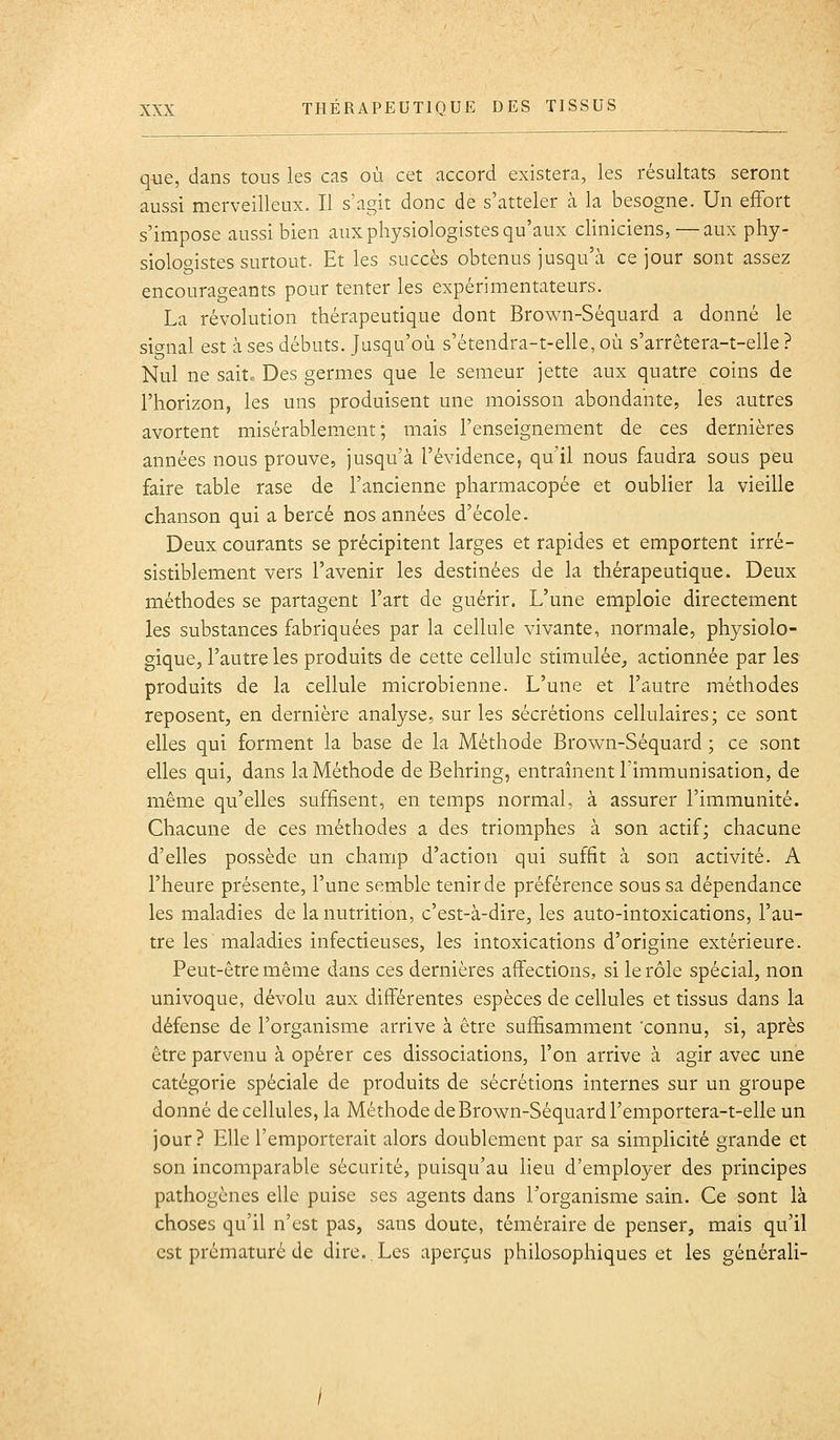 que, dans tous les cas où cet accord existera, les résultats seront aussi merveilleux. Il s'agit donc de s'atteler à la besogne. Un effort s'impose aussi bien aux physiologistes qu'aux cliniciens,—aux phy- siologistes surtout. Et les succès obtenus jusqu'à ce jour sont assez encourageants pour tenter les expérimentateurs. La révolution thérapeutique dont Brown-Séquard a donné le signal est à ses débuts. Jusqu'où s'étendra-t-elle, où s'arrêtera-t-elie ? Nul ne sait. Des germes que le semeur jette aux quatre coins de l'horizon, les uns produisent une moisson abondante, les autres avortent misérablement; mais l'enseignement de ces dernières années nous prouve, jusqu'à l'évidence, qu'il nous faudra sous peu faire table rase de l'ancienne pharmacopée et oublier la vieille chanson qui a bercé nos années d'école. Deux courants se précipitent larges et rapides et emportent irré- sistiblement vers l'avenir les destinées de la thérapeutique. Deux méthodes se partagent l'art de guérir. L'une emploie directement les substances fabriquées par la cellule vivante, normale, physiolo- gique, l'autre les produits de cette cellule stimulée, actionnée par les produits de la cellule microbienne. L'une et l'autre méthodes reposent, en dernière analyse, sur les sécrétions cellulaires; ce sont elles qui forment la base de la Méthode Brown-Séquard ; ce sont elles qui, dans la Méthode de Behring, entraînent l'immunisation, de même qu'elles suffisent, en temps normal, à assurer l'immunité. Chacune de ces méthodes a des triomphes à son actif; chacune d'elles possède un champ d'action qui suffit à son activité. A l'heure présente, l'une semble tenir de préférence sous sa dépendance les maladies de la nutrition, c'est-à-dire, les auto-intoxications, l'au- tre les maladies infectieuses, les intoxications d'origine extérieure. Peut-être même dans ces dernières affections, si le rôle spécial, non univoque, dévolu aux différentes espèces de cellules et tissus dans la défense de l'organisme arrive à être suffisamment 'connu, si, après être parvenu à opérer ces dissociations, l'on arrive à agir avec une catégorie spéciale de produits de sécrétions internes sur un groupe donné de cellules, la Méthode de Brown-Séquard l'emportera-t-elle un jour? Elle l'emporterait alors doublement par sa simplicité grande et son incomparable sécurité, puisqu'au lieu d'employer des principes pathogènes elle puise ses agents dans l'organisme sain. Ce sont là choses qu'il n'est pas, sans doute, téméraire de penser, mais qu'il est prématuré de dire..Les aperçus philosophiques et les générali-