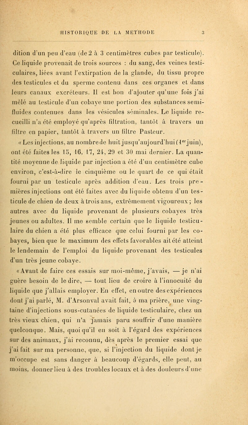 dition d'un peu d'eau (de2 à 3 centimètres cubes par testicule). Ce liquide provenait do trois sources : du sang, des veines testi- culaires, liées avant l'extirpation de la glande, du tissu propre des testicules et du sperme contenu dans ces organes et dans leurs canaux excréteurs. Il est bon d'ajouter qu'une fois j'ai mêlé au testicule d'un cobaye une portion des substances semi- fluides contenues dans les vésicules séminales. Le liquide re- cueilli n'a été employé qu'après filtration, tantôt à travers un filtre en papier, tantôt à travers un filtre Pasteur. «Les injections, au nombrede huit jusqu'aujourd'hui (l^'juin), ont été faites les 15, 16, 17, 24, 29 et 30 mai dernier. La quan- tité moyenne de liquide par injection a été d'un centimètre cube environ, c'est-à-dire le cinquième ou le quart de ce qui était fourni par un testicule après addition d'eau. Les trois pre- mières injections ont été faites avec du liquide obtenu d'un tes- ticule de chien de deux à trois ans, extrêmement vigoureux; les autres avec du liquide provenant de plusieurs cobayes très jeunes ou adultes. Il me semble certain que le liquide testicu- laire du chien a été plus efficace que celui fourni par les co- bayes, bien que le maximum des effets favorables ait été atteint le lendemain de l'emploi du liquide provenant des testicules d'un très jeune cobaye. «Avant de faire ces essais sur moi-même, j'avais, —je n'ai guère besoin de le dire, — tout lieu de croire à l'innocuité du liquide que j'allais employer. En effet, en outre des expériences dont j'ai parlé, M. d'Arsonval avait fait, à ma prière, une ving- taine d'injections sous-cutanées de liquide testiculaire, chez un très vieux chien, qui n'a jamais paru souffrir d'une manière quelconque. Mais, quoiqu'il en soit à l'égard des expériences sur des animaux, j'ai reconnu, dès après le premier essai que j'ai fait sur ma personne, que, si l'injection du liquide dont je m'occupe est sans danger à beaucoup d'égards, elle peut, au moins, donner lieu à des troubles locaux et à des douleurs d'une