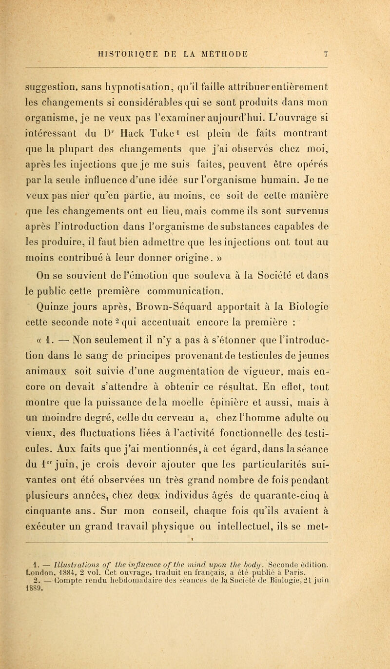 suggestion, sans hypnotisation, qu'il faille attribuerentièrement les changements si considérables qui se sont produits dans mon organisme, je ne veux pas l'examiner aujourd'hui. L'ouvrage si intéressant du D' Hack Tuke^ est plein de faits montrant que la plupart des changements que j'ai observés chez moi, après les injections que je me suis faites, peuvent être opérés par la seule influence d'une idée sur l'organisme humain. Je ne veux pas nier qu'en partie, au moins, ce soit de cette manière que les changements ont eu lieu, mais comme ils sont survenus après l'introduction dans l'organisme de substances capables de les produire, il faut bien admettre que les injections ont tout au moins contribué à leur donner origine. » On se souvient de l'émotion que souleva à la Société et dans le public cette première communication. Quinze jours après, Brown-Séquard apportait à la Biologie cette seconde note 2 qui accentuait encore la première : « 1. — Non seulement il n'y a pas à s'étonner que l'introduc- tion dans le sang de principes provenant de testicules de jeunes animaux soit suivie d'une augmentation de vigueur, mais en- core on devait s'attendre à obtenir ce résultat. En effet, tout montre que la puissance delà moelle épinière et aussi, mais à un moindre degré, celle du cerveau a, chez l'homme adulte ou vieux, des fluctuations liées à l'activité fonctionnelle des testi- cules. Aux faits que j'ai mentionnés, à cet égard, dans la séance du 1 juin, je crois devoir ajouter que les particularités sui- vantes ont été observées un très grand nombre de fois pendant plusieurs années, chez deux individus âgés de quarante-cinq à cinquante ans. Sur mon conseil, chaque fois qu'ils avaient à exécuter un grand travail physique ou intellectuel, ils se met- 1. — Illustrations of tlie ivjluence of tlie mind upon the body. Seconde édition. London. 1884, 2 vol. Cet ouvrage, traduit en français, a été publié à Paris. 2. — Compte rendu hebdomadaire des séances de la Société de Biologie, 21 juin 1889.