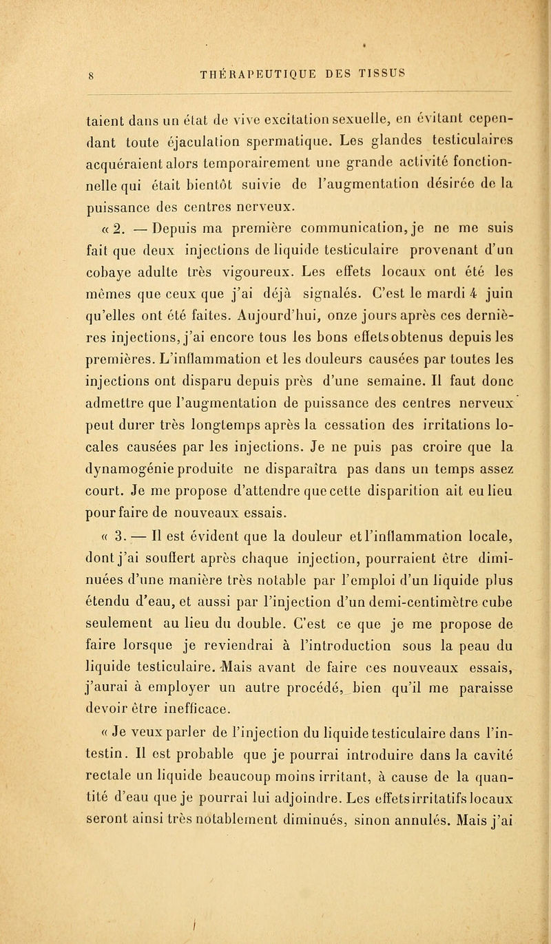 taient dans un état de vive excitation sexuelle, en évitant cepen- dant toute éjaculation spermatique. Les glandes testiculaires acquéraient alors temporairement une grande activité fonction- nelle qui était bientôt suivie de l'augmentation désirée de la puissance des centres nerveux. «2. —Depuis ma première communication, je ne me suis fait que deux injections de liquide testiculaire provenant d'un cobaye adulte très vigoureux. Les effets locaux ont été les mêmes que ceux que j'ai déjà signalés. C'est le mardi 4 juin qu'elles ont été faites. Aujourd'hui, onze jours après ces derniè- res injections, j'ai encore tous les bons effets obtenus depuis les premières. L'inflammation et les douleurs causées par toutes les injections ont disparu depuis près d'une semaine. Il faut donc admettre que l'augmentation de puissance des centres nerveux peut durer très longtemps après la cessation des irritations lo- cales causées par les injections. Je ne puis pas croire que la dynamogénie produite ne disparaîtra pas dans un temps assez court. Je me propose d'attendre que cette disparition ait eu lieu pour faire de nouveaux essais. « 3. — Il est évident que la douleur et l'inflammation locale, dont j'ai souffert après chaque injection, pourraient être dimi- nuées d'une manière très notable par l'emploi d'un liquide plus étendu d'eau, et aussi par l'injection d'un demi-centimètre cube seulement au lieu du double. C'est ce que je me propose de faire lorsque je reviendrai à l'introduction sous la peau du liquide testiculaire. -Mais avant de faire ces nouveaux essais, j'aurai à employer un autre procédé,_bien qu'il me paraisse devoir être inefficace. « Je veux parler de l'injection du liquide testiculaire dans l'in- testin. Il est probable que je pourrai introduire dans la cavité rectale un liquide beaucoup moins irritant, à cause de la quan- tité d'eau que je pourrai lui adjoindre. Les effetsirritatifs locaux seront ainsi très notablement diminués, sinon annulés. Mais j'ai