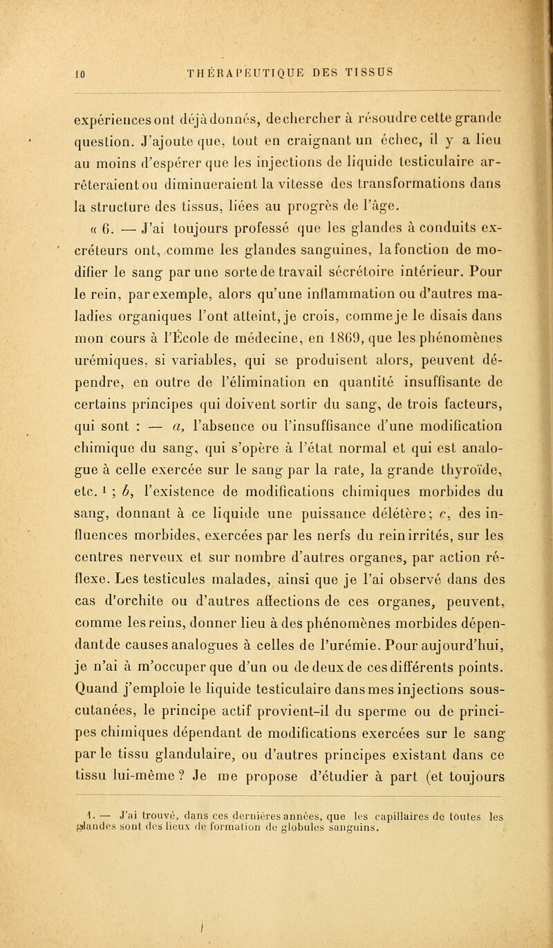 expériences ont déjàdonnes, dechercher à résoudre cette grande question. J'ajoute que, tout en craignant un échec, il y a lieu au moins d'espérer que les injections de liquide lesticulaire ar- rêteraient ou diminueraient la vitesse des transformations dans la structure des tissus, liées au progrès de l'âge. « 6. — J'ai toujours professé que les glandes à conduits ex- créteurs ont, comme les glandes sanguines, la fonction de mo- difier le sang par une sorte de travail sécrétoire intérieur. Pour le rein, par exemple, alors qu'une inflammation ou d'autres ma- ladies organiques l'ont atteint, je crois, comme je le disais dans mon cours à l'École de médecine, en 1869, que les phénomènes urémiques, si variables, qui se produisent alors, peuvent dé- pendre, en outre de l'élimination en quantité insuffisante de certains principes qui doivent sortir du sang, de trois facteurs, qui sont : — a, l'absence ou l'insuffisance d'une modification chimique du sang, qui s'opère à l'état normal et qui est analo- gue à celle exercée sur le sang par la rate, la grande thyroïde, etc. 1 ; b, l'existence de modifications chimiques morbides du sang, donnant à ce liquide une puissance délétère; c, des in- fluences morbides, exercées par les nerfs du rein irrités, sur les centres nerveux et sur nombre d'autres organes, par action ré- flexe. Les testicules malades, ainsi que je l'ai observé dans des cas d'orchite ou d'autres affections de ces organes, peuvent, comme les reins, donner lieu à des phénomènes morbides dépen- dantde causes analogues à celles de l'urémie. Pour aujourd'hui, je n'ai à m'occuperque d'un ou de deux de ces différents points. Quand j'emploie le liquide testiculaire dans mes injections sous- cutanées, le principe actif provient-il du sperme ou de princi- pes chimiques dépendant de modifications exercées sur le sang par le tissu glandulaire, ou d'autres principes existant dans ce tissu lui-même? Je me propose d'étudier à part (et toujours 1- — J'ai trouvé, dans ces dernières années, que les capillaires de toutes les glandes sont des lieux de formation de globules sanguins.