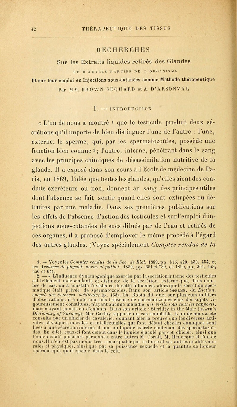 RECHERCHES Sur les Extraits liquides retirés des Glandes ET d'autres parties de l'organisme Et sur leur emploi en Injections sous-cutanées comme Méthode thérapeutique Par MM. BROWN-SÉQUARD et A. D'ARSONV A L I. INTRODUCTION « L'un de nous a montré * que le testicule produit deux sé- crétions qu'il importe de bien disting;uer l'une de l'autre : Tune, externe, le sperme, qui, par les spermatozoïdes, possède une fonction bien connue 2; l'autre, interne, pénétrant dans le sang avec les principes chimiques de désassimilation mitritivo de la glande. Il a exposé dans son cours à l'École de médecine de Pa- ris, en 1869, l'idée que toutes lesglandes, qu'elles aient des con- duits excréteurs ou non, donnent au sang des principes utiles dont l'absence se fait sentir quand elles sont extirpées ou dé- truites par une maladie. Dans ses premières publications sur les effets de l'absence d'action des testicules et surl'emploi d'in- jections sous-cutanées de sucs dilués par de l'eau et retirés de ces organes, il a proposé d'employer le même procédé à l'égard des autres glandes. (Voyez spécialement Comptes rendus de la d. — Voyez les Comptes rendus de la Soc. de Biol. 1889, pp. 415, 420, 430, 4S4, et les Archives dephysiol. norm.etpatliol. 1889, pp. 651 et789, et 1890,pp. 201, 443, 556 et 641. 2. —« L'inQuence dynamogénique exercée par lasécrétioninlerne des testicules est tellement indépendante et distincte de la sécrétion externe que, dans nom- bre de cas, on a constaté l'existence de cette influence, alors que la sécrétion sper- matique était privée de spermatozoïdes. Dans son article Sperme, du Diction, encycl. des Sciences médicales (p. 15c{), Ch. Robin dit que, sur plusieurs milliers d'observations, il a noté cinq fois l'absence de spermatozoïdes chez des sujets vi- goureusement constitués, n'ayant aucune maladie, nés virils sous tous les rapports, mais n'ayant jamais eu d'enfants. Dans son article : Sterility in the Maie (heath's Dictionary of Suryery), Mac Carthy rapporte un cas semblable. L'un de nous a été consulté par un officier de cavalerie, donnant bienla preuve que les diverses acti- vités piiysiques, morales et intellectuelles qui font défaut chez les eunuques sont liées à une sécrétion interne et non au liquide excrété contenant des spermatozoï- des. En effet, ceux-ci font délaut dans le liquide éjaculé par cet officier, ainsi que l'ontconstaté plusieurs personnes, entre autres M. Cornil, M. Hénocque et l'un de nous. Il n'en est pas moins très remarquable par saforceet ses autres qualités mo- rales et physiques, ainsi que par sa puissance sexuelle et la quantité de liqueur spermatique qu'il éjacule dans le coït.
