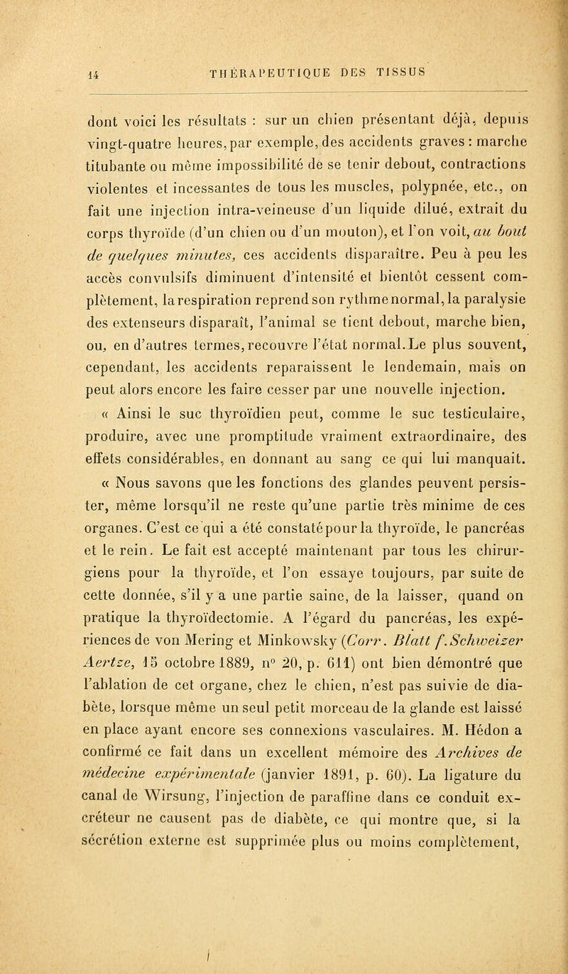 dont voici les résultats : sur un cliien présentant déjà, depuis vingt-quatre heures, par exemple, des accidents graves: marche titubante ou même impossibilité de se tenir debout, contractions violentes et incessantes de tous les muscles, polypnée, etc., on fait une injection intra-veineuse d'un liquide dilué, extrait du corps thyroïde (d'un chien ou d'un mouton), et Ton voit, au bout de quelques minutes, ces accidents disparaître. Peu à peu les accès convulsifs diminuent d'intensité et bientôt cessent com- plètement, la respiration reprend son rythme normal, la paralysie des extenseurs disparaît, l'animal se tient debout, marche bien, ou, en d'autres termes, recouvre l'état normal. Le plus souvent, cependant, les accidents reparaissent le lendemain, mais on peut alors encore les faire cesser par une nouvelle injection. « Ainsi le suc thyroïdien peut, comme le suc testiculaire, produire, avec une promptitude vraiment extraordinaire, des effets considérables, en donnant au sang ce qui lui manquait. « Nous savons que les fonctions des glandes peuvent persis- ter, même lorsqu'il ne reste qu'une partie très minime de ces organes. C'est ce qui a été constatépourla thyroïde, le pancréas et le rein. Le fait est accepté maintenant par tous les chirur- giens pour la thyroïde, et l'on essaye toujours, par suite de cette donnée, s'il y a une partie saine, de la laisser, quand on pratique la thyroïdectomie. A l'égard du pancréas, les expé- riences de von Mering et Minkowsky {Corr. Blatt f.Schweizer Aertze, 15 octobre 1889, n° 20, p. 611) ont bien démontré que l'ablation de cet organe, chez le chien, n'est pas suivie de dia- bète, lorsque même un seul petit morceau de la glande est laissé en place ayant encore ses connexions vasculaires. M. Hédon a confirmé ce fait dans un excellent mémoire des Archives de médecine expérimentale (janvier 1891, p. 60). La ligature du canal de Wirsung, l'injection de paraffine dans ce conduit ex- créteur ne causent pas de diabète, ce qui montre que, si la sécrétion externe est supprimée plus ou moins complètement,