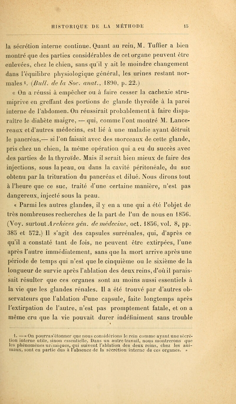 la sécrétion interne continue. Quant au rein, M. Tuffier a bien montré que des parties considérables de cet organe peuvent être ealevées, chez le chien, sans qu'il y ait le moindre changement dans Téquilibre physiologique général, les urines restant nor- males 1. {Bull, de la Soc. anat., 1890, p. 22.) « On a réussi à empêcher ou à faire cesser la cachexie stru- miprive en greffant des portions de glande thyroïde à la paroi interne de l'abdomen. On réussirait probablement à faire dispa- raître le diabète maigre, — qui. comme l'ont montré M. Lance- reaux et d'autres médecins, est lié à une maladie ayant détruit le pancréas,— si l'on faisait avec des morceaux de celte glande, pris chez un chien, la même opération qui a eu du succès avec des parties de la thyroïde. Mais il serait bien mieux de faire des injections, sous la peau, ou dans la cavité péritonéalc, du suc obtenu par la trituration du pancréas et dilué. Nous dirons tout à l'heure que ce suc, traité d'une certaine manière, n'est pas dangereux, injecté sous la peau. « Parmi les autres glandes, il y en a une qui a été l'objet de très nombreuses recherches de la part de l'un de nous en 1856. (Voy. ^M\içi\xi Archives g en. de médecine., oct. 1856, vol. 8, pp. 385 et 572.) Il s'agit des capsules surrénales, qui, d'après ce qu'il a constaté tant de fois, ne peuvent être extirpées, l'une après l'autre immédiatement, sans que la mort arrive après une période de temps qui n'est que le cinquième ou le sixième de la longueur de survie après l'ablation des deux reins, d'oii il parais- sait résulter que ces organes sont au moins aussi essentiels à la vie que les glandes rénales. Il a été trouvé par d'autres ob- servateurs que l'ablation d'tine capsule, faite longtemps après l'extirpation de l'autre, n'est pas promptement fatale, et on a même cru que la vie pouvait durer indéfiniment sans trouble 1. —«On pourra s'étonner que nous considérions le rein comme ayant une sécré- tion interne utile, sinon essentielle. Dans un autre travail, nous montrerons que les phénomènes urcmiques, qui suivent l'ablation des deux reins, chez les ani- maux, sont en partie dus à l'absence de la sécrétion interne de ces organes. »