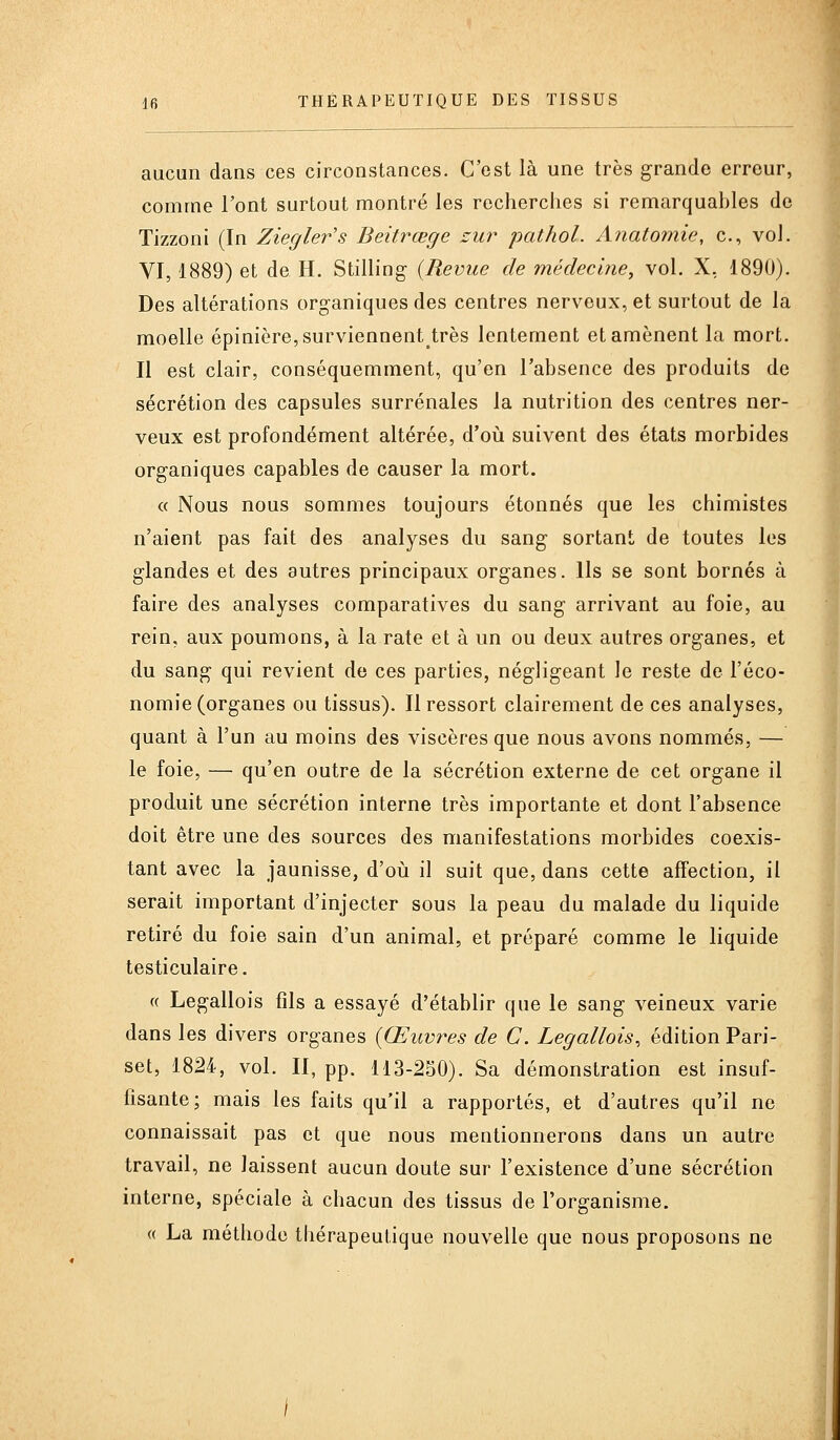 aucun dans ces circonstances. C'est là une très grande erreur, comme l'ont surtout montré les recherches si remarquables de Tizzoni (In Ziegler's Beitrœge zur pathol. Anatomie, c, vol. VI, 1889) et de H. Stilling (Revue de médecine, vol. X, 1890). Des altérations organiques des centres nerveux, et surtout de la moelle épinière,surviennent^très lentement et amènent la mort. Il est clair, conséquemment, qu'en l'absence des produits de sécrétion des capsules surrénales la nutrition des centres ner- veux est profondément altérée, d'où suivent des états morbides organiques capables de causer la mort. « Nous nous sommes toujours étonnés que les chimistes n'aient pas fait des analyses du sang sortant de toutes les glandes et des autres principaux organes. Ils se sont bornés à faire des analyses comparatives du sang arrivant au foie, au rein, aux poumons, à la rate et à un ou deux autres organes, et du sang qui revient de ces parties, négligeant le reste de l'éco- nomie (organes ou tissus). Il ressort clairement de ces analyses, quant à l'un au moins des viscères que nous avons nommés, — le foie, — qu'en outre de la sécrétion externe de cet organe il produit une sécrétion interne très importante et dont l'absence doit être une des sources des manifestations morbides coexis- tant avec la jaunisse, d'oiî il suit que, dans cette affection, il serait important d'injecter sous la peau du malade du liquide retiré du foie sain d'un animal, et préparé comme le liquide testiculaire. « Legallois fils a essayé d'établir que le sang veineux varie dans les divers organes [Œuvres de C. Legallois, édition Pari- set, 1824, vol. II, pp. 113-250). Sa démonstration est insuf- fisante; mais les faits qu'il a rapportés, et d'autres qu'il ne connaissait pas et que nous mentionnerons dans un autre travail, ne laissent aucun doute sur l'existence d'une sécrétion interne, spéciale à chacun des tissus de l'organisme. « La méthode thérapeutique nouvelle que nous proposons ne