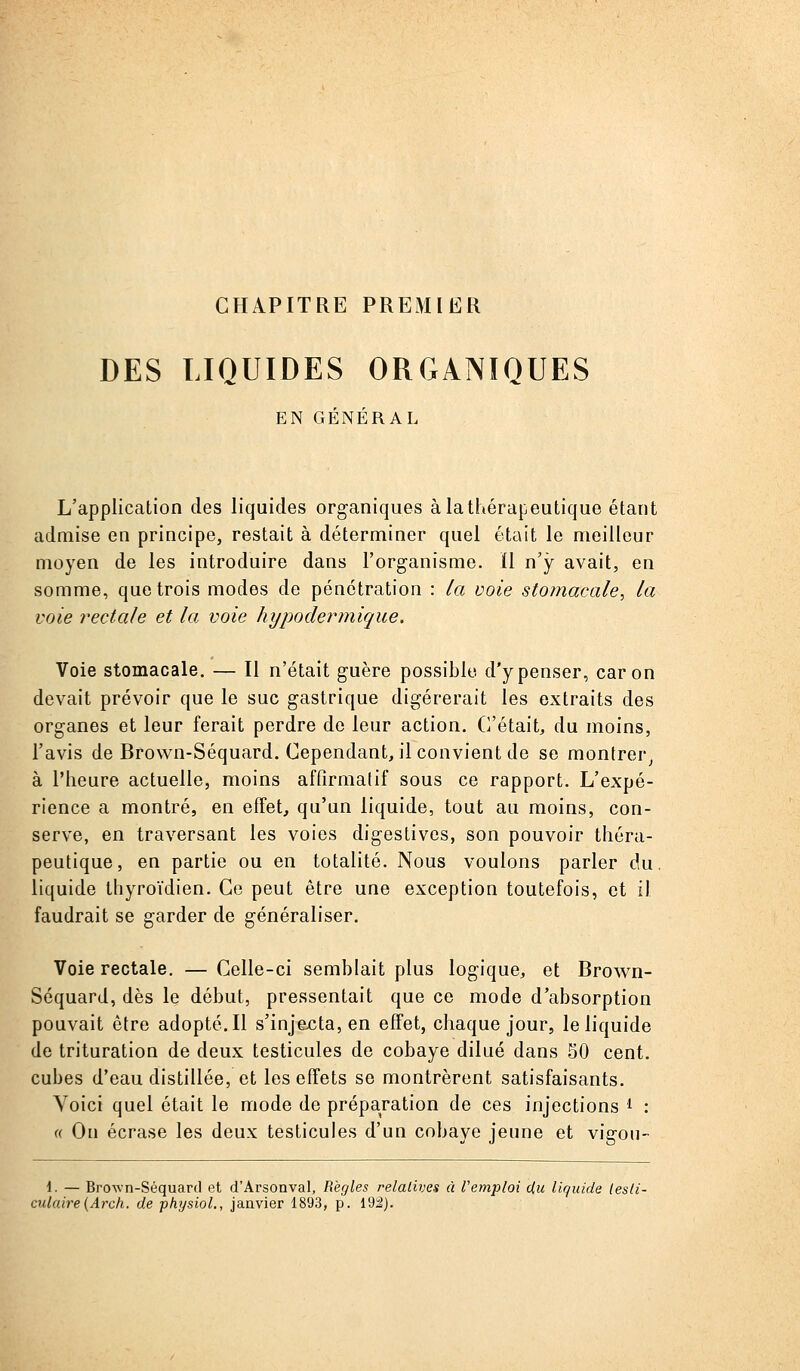 CHAPITRE PREMIER DES LIQUIDES ORGANIQUES EN GÉNÉRAL L'application des liquides organiques à la thérapeutique étant admise en principe, restait à déterminer quel était le meilleur moyen de les introduire dans l'organisme. ïl n'y avait, en somme, que trois modes de pénétration : ia voie stomacale^ la voie rectale et la voie hypodermique. Voie stomacale. — Il n'était guère possible d'y penser, car on devait prévoir que le suc gastrique digérerait les extraits des organes et leur ferait perdre de leur action. C'était, du moins, l'avis de Brown-Séquard. Cependant, il convient de se montrer^ à l'heure actuelle, moins affirmatif sous ce rapport. L'expé- rience a montré, en effet, qu'un liquide, tout au moins, con- serve, en traversant les voies digestivcs, son pouvoir théra- peutique, en partie ou en totalité. Nous voulons parler du. liquide thyroïdien. Ce peut être une exception toutefois, et il faudrait se garder de généraliser. Voie rectale. — Celle-ci semblait plus logique, et Brown- Séquard, dès le début, pressentait que ce mode d'absorption pouvait être adopté. Il s'injexîta, en effet, chaque jour, le liquide de trituration de deux testicules de cobaye dilué dans 50 cent, cubes d'eau distillée, et les effets se montrèrent satisfaisants. Voici quel était le mode de préparation de ces injections ^ : « On écrase les deux testicules d'un cobaye jeune et vigou- 1. — Brown-Séquard ot d'Arsonval, Règles relatives à remploi du liquide lesti- culaire{Arch. de physiol., janvier 1893, p. 192).