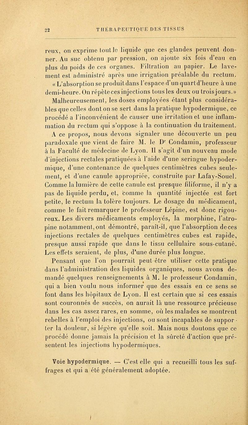 reux, on exprime tout le liquide que ces glandes peuvent don- ner. Au suc obtenu par pression, on ajoute six fois d'eau en plus du poids de ces organes. Filtration au papier. Le lave- ment est administré après une irrigation préalable du rectum. (( L'absorption se produit dans l'espace d'un quart d'beure à une demi-heure. On répète ces injections tous les deux ou trois jours.» Malheureusement, les doses employées étant plus considéra- bles que celles dont on se sert dans la pratique hypodermique, ce procédé a l'inconvénient de causer une irritation et une inflam- mation du rectum qui s'oppose à la continuation du traitement. A ce propos, nous devons signaler une découverte un peu paradoxale que vient de faire M. le D Condamin, professeur à la Faculté de médecine de Lyon. Il s'agit d'un nouveau mode d'injections rectales pratiquées à l'aide d'une seringue hypoder- mique, d'une contenance de quelques centimètres cubes seule- ment, et d'une canule appropriée, construite par Lafay-Souel. Gomme la lumière de cette canule est presque filiforme, il n'y a pas de liquide perdu, et, comme la quantité injectée est fort petite, le rectum la tolère toujours. Le dosage du médicament, comme le fait remarquer le professeur Lépine, est donc rigou- reux. Les divers médicaments employés, la morphine, l'atro- pine notamment, ont démontré, paraît-il, que l'absorption de ces injections rectales de quelques centimètres cubes est rapide, presque aussi rapide que dans le tissu cellulaire sous-cutané. Les effets seraient, de plus, d'une durée plus longue. Pensant que l'on pourrait peut-être utiliser cette pratique dans l'administration des liquides organiques, nous avons de- mandé quelques renseignements à M. le professeur Condamin, qui a bien voulu nous informer que des essais en ce sens se font dans les hôpitaux de Lyon. 11 est certain que si ces essais sont couronnés de succès, on aurait là une ressource précieuse dans les cas assez rares, en somme, où les malades se montrent rebelles à l'emploi des injections, ou sont incapables de suppor- ter la douleur, si légère qu'elle soit. Mais nous doutons que ce procédé donne jamais la précision et la sûreté d'action que pré- sentent les injections hypodermiques. Voie hypodermique. — C'est elle qui a recueilli tous les suf- frages et qui a été généralement adoptée.