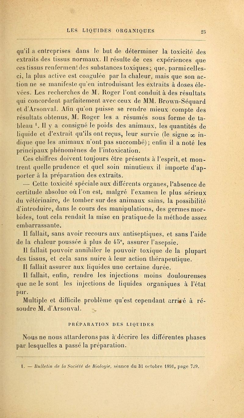 qu'il a entreprises dans le but de déterminer la toxicité des extraits des tissus normaux. Il résulte de ces expériences que ces tissus renferment des substances toxiques; que, parmi celles- ci, la plus active est coagulée par la chaleur, mais que son ac- tion ne se manifeste qu'en introduisant les extraits à doses éle- vées. Les recherches de M. Roger l'ont conduit à des résultats qui concordent parfaitement avec ceux de MM. Brown-Séquard et d'Arsonval. Afin qu'on puisse se rendre mieux compte des résultats obtenus, M. Roger les a résumés sous forme de ta- bleau ^ Il y a consigné le poids des animaux, les quantités de liquide et d'extrait qu'ils ont reçus, leur survie (le signe oo in- dique que les animaux n'ont pas succombé); enfin il a noté les principaux phénomènes de l'intoxication. Ces chiffres doivent toujours être présents à l'esprit, et mon- trent quelle prudence et quel soin minutieux il importe d'ap- porter à la préparation des extraits. — Cette toxicité spéciale aux différents orgaues, l'absence de certitude absolue où l'on est, malgré l'examen le plus sérieux du vétérinaire, de tomber sur des animaux sains, la possibilité d'introduire, dans le cour^ des manipulations, des germes mor- bides, tout cela rendait la mise en pratique de la méthode assez embarrassante. Il fallait, sans avoir recours aux antiseptiques, et sans l'aide de la chaleur poussée à plus de 45°, assurer l'asepsie. Il fallait pouvoir anniliiler le pouvoir toxique de la plupart des tissus, et cela sans nuire à leur action thérapeutique. Il fallait assurer aux liquides une certaine durée. Il fallait, enfin, rendre les injections moins douloureuses que ne le sont les injections de liquides organiques à l'état pur. Multiple et difficile problème qu'est cependant arriéré à ré- soudre M. d'Arsonval. PRÉPARATION DES LIQUIDES Nous ne nous attarderons pas à décrire les différentes phases par lesquelles a passé la préparation. l. — Bulletin de laSociélé de biologie, séance du 31 octobre 1891, page 7J9.