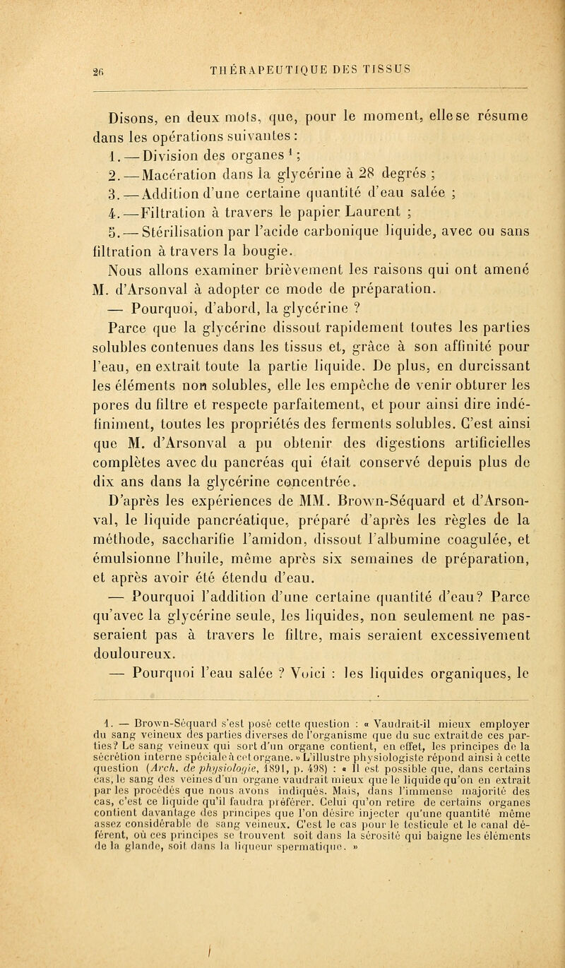 Disons, en deux mots, que, pour le moment, elle se résume dans les opérations suivantes : 1.—Division des organes*; 2. — Macération dans la glycérine à 28 degrés ; 3.—Addition d'une certaine quantité d'eau salée ; 4.—Filtration à travers le papier Laurent ; 5. — Stérilisation par l'acide carbonique liquide, avec ou sans filtration à travers la bougie. Nous allons examiner brièvement les raisons qui ont amené M. d'Arsonval à adopter ce mode de préparation. — Pourquoi, d'abord, la glycérine ? Parce que la glycérine dissout rapidement toutes les parties solubles contenues dans les tissus et, grâce à son affinité pour l'eau, en extrait toute la partie liquide. De plus, en durcissant les éléments non solubles, elle les empêche de venir obturer les pores du filtre et respecte parfaitement, et pour ainsi dire indé- finiment, toutes les propriétés des ferments solubles. C'est ainsi que M. d'Arsonval a pu obtenir des digestions artificielles complètes avec du pancréas qui était conservé depuis plus de dix ans dans la glycérine concentrée. D'après les expériences de MM. Brown-Séquard et d'Arson- val, le liquide pancréatique, préparé d'après les règles de la méthode, saccharifie l'amidon, dissout l'albumine coagulée, et émulsionne l'huile, même après six semaines de préparation, et après avoir été étendu d'eau. — Pourquoi l'addition d'une certaine quantité d'eau? Parce qu'avec la glycérine seule, les liquides, non seulement ne pas- seraient pas à travers le filtre, mais seraient excessivement douloureux. — Pourquoi l'eau salée ? Voici : les liquides organiques, le 1. — Brown-Séquard s'est posé cette question : « Vaudrait-il mieux employer du sang veineux des parties diverses de l'organisme que du suc extrait de ces par- ties? Le sang veineux qui sort d'un organe contient, en effet, les principes de la sécrétion interne spéciale à cet organe. «L'illustre physiologiste répond ainsi à cette question (Arch. de physiolor/le, 1891, p. 498) : « Il est possible que, dans certains cas, le sang des veines d'un organe vaudrait mieux que le liquide qu'on en extrait par les procédés que nous avons indiqués. Mais, dans l'immense majorité des cas, c'est ce liquide qu'il faudra préférer. Celui qu'on retire de certains organes contient davantage des principes que l'on désire injecter qu'une quantité même assez considéral^lo de sang veineux. C'est le cas pour le testicule et le canal dé- férent, où ces principes se trouvent soit dans la sérosité qui baigne les éléments delà glande, soit dans la liqueur spermatique. »