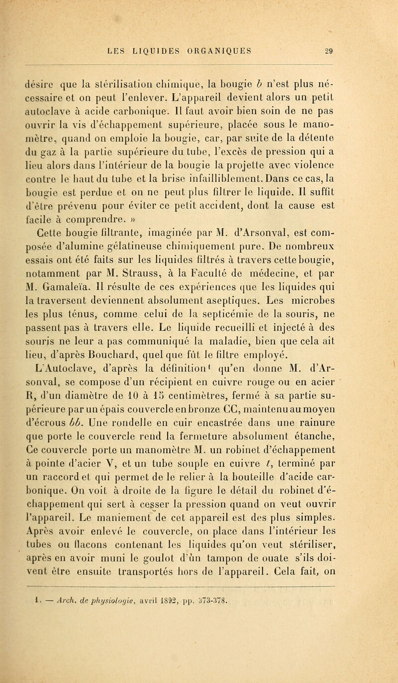 désire que la stérilisation chimique, la bougie b n'est plus né- cessaire et on peut l'enlever. L'appareil devient alors un petit autoclave à acide carbonique. Il faut avoir bien soin de ne pas ouvrir la vis d'échappement supérieure, placée sous le mano- mètre, quand on emploie la bougie, car, par suite de la détente du gaz à la partie supérieure du tube, l'excès de pression qui a lieu alors dans l'intérieur de la bougie la projette avec violence contre le haut du tube et la brise infailliblement. Dans ce cas, la bougie est perdue et on ne peut plus filtrer le liquide. Il suffit d'être prévenu pour éviter ce petit accident, dont la cause est facile à comprendre. » Cette bougie filtrante, imaginée par M. d'Arsonval, est com- posée d'alumine gélatineuse chimiquement pure. De nombreux essais ont été faits sur les liquides filtrés à travers cette bougie, notamment par M. Strauss, à la Faculté de médecine, et par M. Gamaleïa. Il résulte de ces expériences que les liquides qui la traversent deviennent absolument aseptiques. Les microbes les plus ténus, comme celui de la septicémie de la souris, ne passent pas à travers elle. Le liquide recueilli et injecté à des souris ne leur a pas communiqué la maladie, bien que cela ait lieu, d'après Bouchard, quelque fût le filtre employé. L'Autoclave, d'après la définition i qu'en donne M. d'Ar- sonval, se compose d'un récipient en cuivre rouge ou en acier R, d'un diamètre de 10 à IS centimètres, fermé à sa partie su- périeure par un épais couvercle en bronze CC, maintenu au moyen d'écrous bb. Une rondelle en cuir encastrée dans une rainure que porte le couvercle rend la fermeture absolument étanche. Ce couvercle porte un manomètre M. un robinet d'échappement à pointe d'acier V, et un tube souple en cuivre t^ terminé par un raccord et qui permet de le relier à la bouteille d'acide car- bonique. On voit à droite de la figure le détail du robinet d'é- chappement qui sert à cesser la pression quand on veut ouvrir l'appareil. Le maniement de cet appareil est des plus simples. Après avoir enlevé le couvercle, on place dans l'intérieur les tubes ou llacons contenant les liquides qu'on veut stériliser, après en avoir muni le goulot d'un tampon de ouate s'ils doi- vent être ensuite transportés hors de l'appareil. Cela fait, on