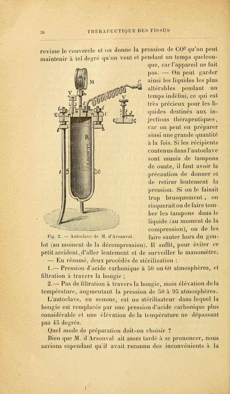revisse le couvercle et on donne la pression de CO^ qu'on peut maintenir à tel degré qu'on veut et pendant un temps quelcon- que, car l'appareil ne fuit pas. — On peut garder ainsi les liquides les plus altérables pendant un temps indéfini, ce qui est très précieux pour les li- quides destinés aux in- jections thérapeutiques, car on peut en préparer ainsi une grande quantité à la fois. Si les récipients contenus dans l'autoclave sont munis de tampons de ouate, il faut avoir la précaution de donner et de retirer lentement la pression. Si on le faisait trop brusquement , on risquerait ou de faire tom- ber les tampons dans le liquide (au moment de la compression), ou de les Fig, 2. — Autoclave de M. d'Arsonvai. faire sauter hors du gou- lot (au moment de la décompression). Il suffît, pour éviter ce petit accident,.d'aller lentement et de surveiller le manomètre. — En résumé, deux procédés de stérilisation : 1.— Pression d'acide carbonique à 50 ou 60 atmosphères, et filtration à travers la bougie ; 2.— Pas de filtration à travers la bougie, mais élévation delà température, augmentant la pression de 50 à 95 atmosphères. L'autoclave, en somme, est un stérilisateur dans lequel la bougie est remplacée par une pression d'acide carbonique plus considérable et une élévation de la température ne dépassant pas 45 degrés. Quel mode do préparation doit-on choisir ? Bien que M. d'Arsonvai ait assez tardé à se prononcer, nous savions cependant qu'il avait reconnu des inconvénients à la