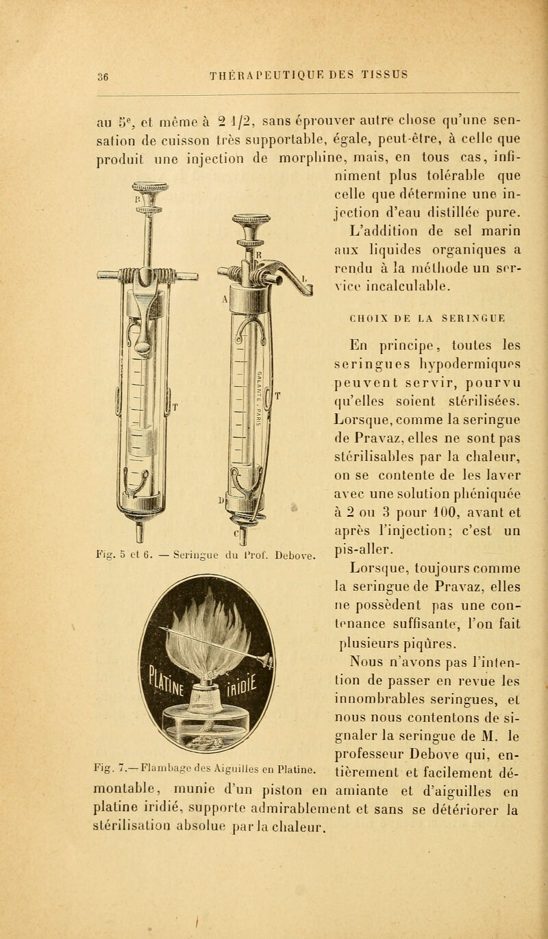 au ^% et même à 2 i/2, sans éprouver autre cliose qu'une sen- sation de cuisson très supportable, égale, peut-être, à celle que produit une injection de morphine, mais, en tous cas, infi- niment plus tolérable que celle que détermine une in- jection d'eau distillée pure. L'addition de sel marin aux liquides organiques a rendu à la métiiode un ser- vice incalculable. CHOIX DE LA SERINGUE En principe, toutes les seringues hypodermiques peuvent servir, pourvu qu'elles soient stérilisées. Lorsque, comme la seringue de Pravaz, elles ne sont pas stérilisahles par la chaleur, on se contente de les laver avec une solution phéniquée à 2 ou 3 pour 100, avant et après l'injection: c'est un pis-aller. Lorsque, toujours comme la seringue de Pravaz, elles ne possèdent pas une con- tenance suffisante, l'on fait plusieurs piqûres. Nous n'avons pas l'inten- tion de passer en revue les innombrables seringues, et nous nous contentons de si- gnaler la seringue de M. le professeur Debove qui, en- Fig. 7.-Flambage des Aiguilles en Platine, tièrement et facilement dé- montable, munie d'un piston en amiante et d'aiguilles en platine iridié, supporte admirablement et sans se détériorer la stérilisation absolue par la chaleur. Fig. 5 et 6. — Seringue du l'rof. Debove.