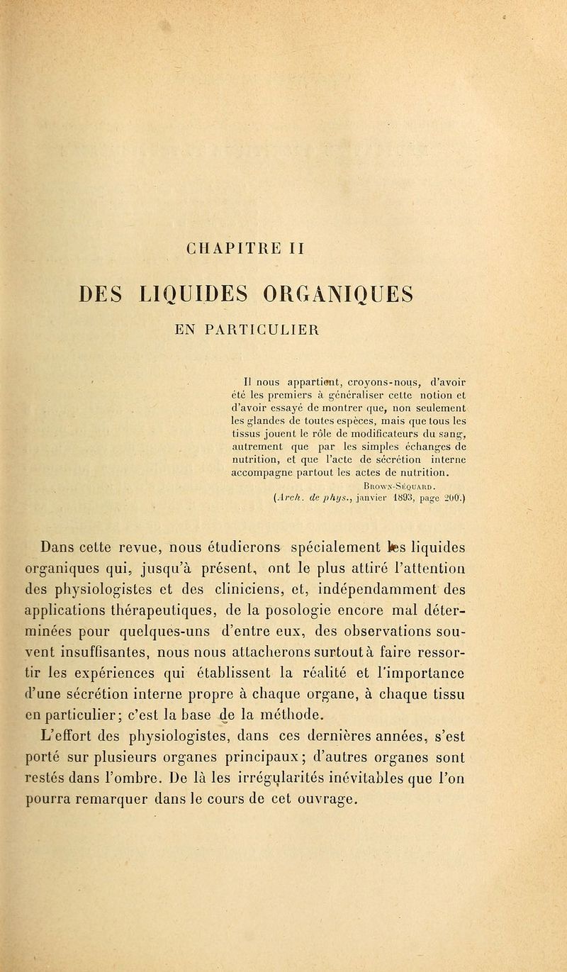 CHAPITRE II DES LIQUIDES ORGANIQUES EN PARTICULIER Il nous appartient, croyons-nous, d'avoir été les premiers à généraliser cette notion et d'avoir essayé de montrer que, non seulement les glandes de toutes espèces, mais que tous les tissus jouent le rôle de modificateurs du sang, autrement que par les simples échanges de nutrition, et que l'acte de sécrétion interne accompagne partout les actes de nutrition. Brow.n-Séquard. {Ârch. de phijs., innwier 1893, page 200.) Dans cette revue, nous étudierons spécialement tes liquides org-aniques qui, jusqu'à présent, ont le plus attiré l'attention des physiologistes et des clinicienSj et, indépendamment des applications thérapeutiques, de la posologie encore mal déter- minées pour quelques-uns d'entre eux, des observations sou- vent insuffisantes, nous nous attacherons surtout à faire ressor- tir les expériences qui établissent la réalité et l'importance d'une sécrétion interne propre à chaque organe, à chaque tissu en particulier; c'est la base de la méthode. L'effort des physiologistes, dans ces dernières années, s'est porté sur plusieurs organes principaux ; d'autres organes sont restés dans l'ombre. De là les irrégularités inévitables que l'on pourra remarquer dans le cours de cet ouvrage.