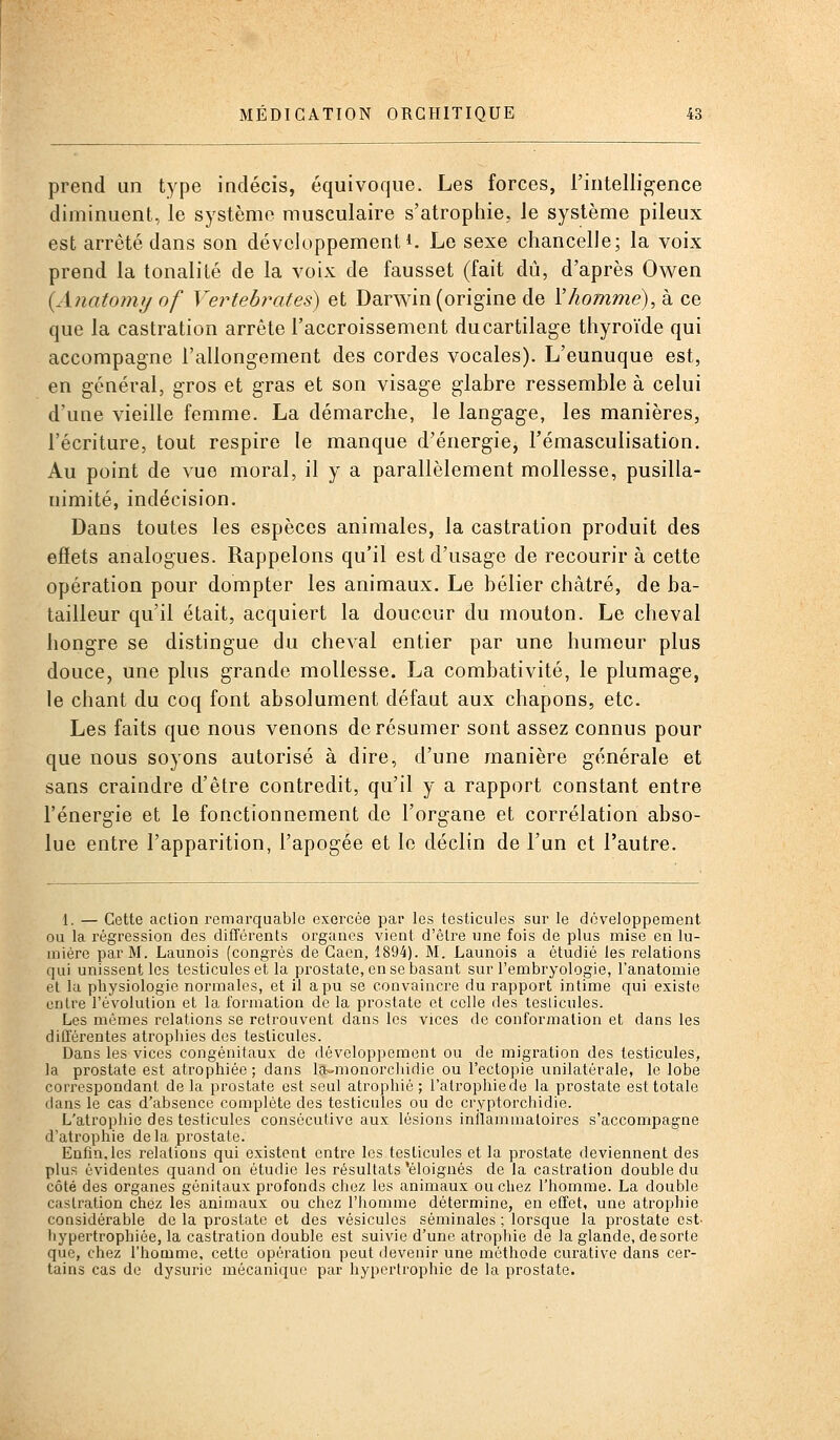 prend un type indécis, équivoque. Les forces, l'intelligence diminuent, le système musculaire s'atrophie, le système pileux est arrêté dans son développement*. Le sexe chancelle; la voix prend la tonalité de la voix de fausset (fait dû, d'après Owen \Anatomy of Vertebrates) et Darw^in (origine de Vhomme), à ce que la castration arrête l'accroissement du cartilage thyroïde qui accompagne l'allongement des cordes vocales). L'eunuque est, en général, gros et gras et son visage glabre ressemble à celui d'une vieille femme. La démarche, le langage, les manières, l'écriture, tout respire le manque d'énergie^ l'émasculisation. Au point de vue moral, il y a parallèlement mollesse, pusilla- nimité, indécision. Dans toutes les espèces animales, la castration produit des effets analogues. Rappelons qu'il est d'usage de recourir à cette opération pour dompter les animaux. Le bélier châtré, de ba- tailleur qu'il était, acquiert la douceur du mouton. Le cheval hongre se distingue du cheval entier par une humour plus douce, une plus grande mollesse. La combativité, le plumage, le chant du coq font absolument défaut aux chapons, etc. Les faits que nous venons de résumer sont assez connus pour que nous soyons autorisé à dire, d'une manière générale et sans craindre d'être contredit, qu'il y a rapport constant entre l'énergie et le fonctionnement de l'organe et corrélation abso- lue entre l'apparition, l'apogée et le déclin de l'un et l'autre. 1. — Cette action remarquable exercée par les testicules sur le développement ou la régression des différents organes vient d'être une fois de plus mise en lu- mière par M. Launois (congrès de Gaen, 1894). M. Launois a étudié les relations qui unissent les testicules et la prostate, en se basant sur l'embryologie, l'anatomie et la pliysiologie normales, et il a pu se convaincre du rapport intime qui existe entre l'évolution et la formation de la prostate et celle des testicules. Les mômes relations se retrouvent dans les vices de conformation et dans les difl'érentes atrophies des testicules. Dans les vices congénitaux de développement ou de migration des testicules, la prostate est atrophiée ; dans las-monorchidie ou l'ectopie unilatérale, le lobe correspondant de la prostate est seul atrophié ; l'alrophiede la prostate est totale dans le cas d'absence complète des testicules ou de cryptorchidie. L'atrophie des testicules consécutive aux lésions inflammatoires s'accompagne d'atrophie delà prostate. Enfin.les relations qui existent entre les testicules et la prostate deviennent des YjIus évidentes quand on étudie les résultats 'éloignés de la castration double du côté des organes génitaux profonds chez les animaux ou chez l'homme. La double castration chez les animaux ou chez l'homme détermine, en effet, une atrophie considérable de la prostate et des vésicules séminales ; lorsque la prostate est- hypertrophiée, la castration double est suivie d'une atrophie de la glande, de sorte que, chez l'hooime, cette opération peut devenir une méthode curative dans cer- tains cas de dysuric mécanique par hypertrophie de la prostate.