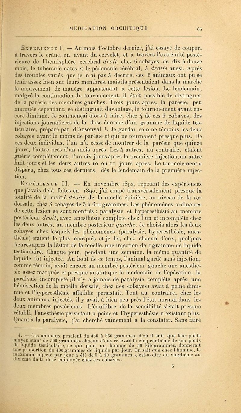 Expérience I. — Au mois d'octobre dernier, j'ai essayé de couper, à travers le crâne, en avant du cervelet, et à travers l'extrémité posté- rieure de l'hémisphère cérébral droit, chez 6 cobayes de dix k douze mois, le tubercule nates et le pédoncule cérébral, à droite aussi. Après des troubles variés que je n'ai pas à décrire, ces 6 animaux ont pu se tenir assez bien sur leurs membres, mais ils présentaient dans la marche le mouvement de manèg-e appartenant à cette lésion. Le lendemain, malg-ré la continuation du tournoiement, il était possible de distinguer de la parésie des membres g-auches. Trois jours après, la parésie, peu marquée cependant, se disting-uait davantag-e, le tournoiement ayant en- core diminué. Je commençai alors à faire, chez 4 de ces 6 cobayes, des injections journalières de la dose énorme d'un g-ramme de liquide tes- ticulaire, préparé par d'Arsonval ^. Je g-ardai comme témoins les deux cobayes ayant le moins de parésie et qui ne tournaient presque plus. De ces deux individus, l'un n'a cessé de montrer de la parésie que quinze jours, l'autre près d'un mois après. Les 4 autres, au contraire, étaient g-uéris complètement, l'un six jours après la première injection^un autre huit jours et les deux autres lo ou ii jours après. Le tournoiement a disparu, chez tous ces derniers, dès le lendemain de la première injec- tion. Expérience II. — En novembre 1892, répétant des expériences quej'avais déjà faites en 1890, j'ai coupé transversalement presque la totalité de la moitié droite de la moelle épinière, au niveau de la loe dorsale, chez 3 cobayes de 5 à Goog'rammes. Les phénomènes ordinaires de cette lésion se sont montrés : paralysie et hyperesthésié au membre postérieur droit, avec anesthésie complète chez l'un et incomplète chez les deux autres, au membre postérieur gauche. Je choisis alors les deux cobayes chez lesquels les phénomènes (paralysie, hyperesthésié, anes- thésie) étaient le plus marqués et je fis, chez chacun d'eux, quelques heures après la lésion de la moelle, une injection de i g-ramme de liquide testiculaire. Chaque jour, pendant une semaine, la même quantité de liquide fut injectée. Au bout de ce temps, l'animal g-ardé sans injection, comme témoin, avait encore au membre postérieur g-auche une anesthé- sie assez marquée et presque autant que le lendemain de l'opération; la paralysie incomplète (il n'y a jamais de paralysie complète après une hémisection de la moelle dorsale, chez des cobayes) avait à peine dimi- nué et l'hyperesthésié affaiblie persistait. Tout au contraire, chez les deux animaux injectés, il y avait à bien peu près l'état normal dans les deux membres postérieurs. L'équilibre de la sensibilité s'était presque rétabli, l'anesthésie persistant à peine et l'hyperesthésie n'existant plus. Quant à la paralysie, j'ai cherché vainement à la constater. Sans faire 1. — Ces animaux pesaient de 450 à S50 grammes, d'où il suit que leur poids moyen étant de 500 grammes, chacun d'eux recevait le cinq centième de son poids de liquide testiculaire, ce qui, pour un homme de 50 kilogrammes, donnerait uue proportion de 100 grammes de liquide par jour. On sait que chez l'homme, le njaximum injecté par jour a été de 5 à 10 grammes, c'est-à-dire du vingtième au dixième de la dose employée chez ces cobayes. 5