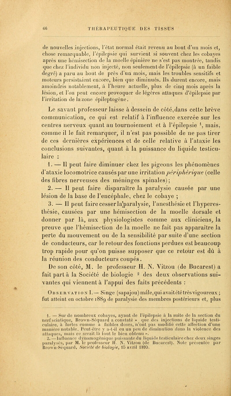 de nouvelles injections, l'état normal était revenu au bout d'un mois et, chose remarquable, l'épilepsie qui survient si souvent chez les cobayes après une hémisection de la moelle épinière ne s'est pas montrée, tandis que chez l'individu non injecté, non seulement de l'épilepsie (à un faible degré) a paru au bout de près d'ua mois_, mais les troubles sensitifs et moteurs persistaient encore, bien que diminués. Ils durent encore, mais amoindris notablement, à l'heure actuelle, plus de cinq mois après la lésion, et l'on peut encore provoquer de légères attaques d'épilepsie par l'irritation de la zone épileptogène. Le savant professeur laisse à dessein de côté,dans cette brève communication, ce qui est relatif à l'influence exercée sur les centres nerveux quant au tournoiement et à l'épilepsie ^, mais, comme il le fait remarquer, il n'est pas possible de ne pas tirer de ces dernières expériences et de celle relative à Fataxie les conclusions suivantes, quant à la puissance du liquide testicu- laire : 1. — Il peut faii'e diminuer chez les pigeons les phénomènes d'ataxie locomotrice causés par une irr'dditionpériphériçue (celle des fibres nerveuses des méning-es spinales); 2. — Il peut faire disparaître la paralysie causée par une lésion de la base de l'encéphale, chez le cobaye ; 3. — Il peut faire cesser la'paralysie, l'anesthésieet l'hyperes- thésie, causées par une hémisection de la moelle dorsale et donner par là, aux physiologistes comme aux cliniciens^ la preuve que l'hémisection de la moelle ne fait pas apparaître la perte du mouvement ou de la sensibilité par suite d'une section de conducteurs, car le retour des fonctions perdues est beaucoup trop rapide pour qu'on puisse supposer que ce retour est dû à la réunion des conducteurs coupés. De son côté, M. le professeur H. N. Vitzôu (de Bucarest) a fait parla la Société de biologie ^ des deux observations sui- vantes qui viennent à l'appui des faits précédents : Observation I.— Singe (sapajou) mâle,qui avaitété très vigoureux ; fut atteint en octobre 1889 de paralysie des membres postérieurs et, plus nerf eu m alliifjiics, inuis ce serait là tout le bien obtenu >-. 2. —luduenco dynuMiogéniquo puissante du liquide tcsticulairecliez deux singes paralysas, par M. le prolessenr II. N. YiLzou (de Bucarest). Note présentée par lirow'u-Scijiiard, Société de biolof/ie, 15 avril 1893.