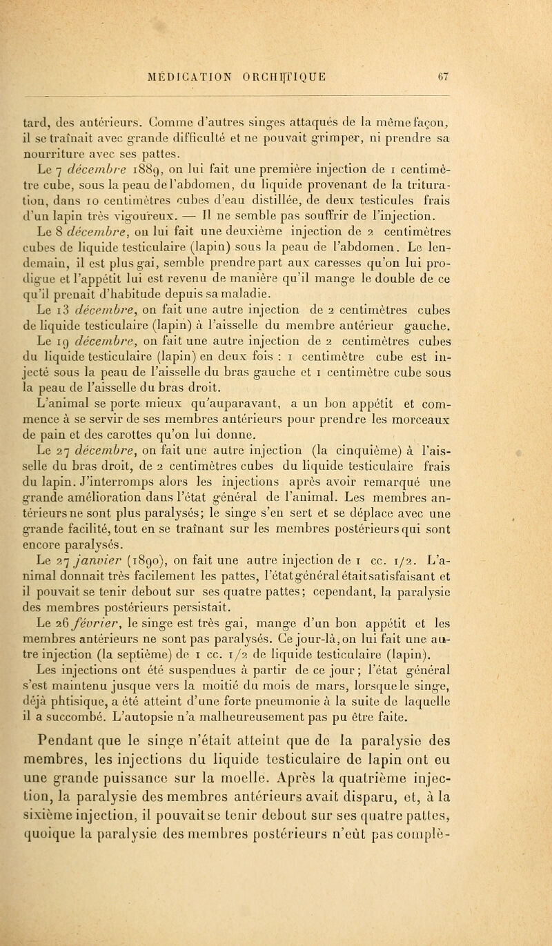 tard, des antérieurs. Gomme d'autres sing-es attaqués de la mêmefaçon^ il se traînait avec grande difficulté et ne pouvait g'rimpe-r, ni prendre sa nourriture avec ses pattes. Le 7 décembre 1889, on lui fait une première injection de i centimè- tre cube, sous la peau de l'abdomen, du liquide provenant de la ti'itura- tion, dans 10 centimètres cubes d'eau distillée, de deux testicules frais d'un lapin très vig-ou'reux. — Il ne semble pas soufTrir de l'injection. Le 8 décembre, ou lui fait une deuxième injection de 2 centimètres cubes de liquide testiculaire (lapin) sous la peau de l'abdomen. Le len- demain, il est plusg-ai, semble prendre part aux caresses qu'on lui pro- dig'ue et l'appétit lui est revenu de manière qu'il mang-e le double de ce qu'il prenait d'habitude depuis sa maladie. Le i3 décembre, on fait une autre injection de 2 centimètres cubes de liquide testiculaire (lapin) à l'aisselle du membre antérieur g-auche. Le 19 décembre, on fait une autre injection de 2 centimètres cubes du liquide testiculaire (lapin) en deux fois : i centimètre cube est in- jecté sous la peau de l'aisselle du bras g-auche et i centimètre cube sous la peau de l'aisselle du bras droit. L'animal se porte mieux qu'auparavant, a un bon appétit et com- mence à se servir de ses membres antérieurs pour prendre les morceaux de pain et des carottes qu'on lui donne. Le 27 décembre, on fait une autre injection (la cinquième) à l'ais- selle du bi-as droit, de 2 centimètres cubes du liquide testiculaire frais du lapin. J'interromps alors les injections après avoir remarqué une grande amélioration dans l'état g-énéral de l'animal. Les membres an- térieurs ne sont plus paralysés; le sing-e s'en sert et se déplace avec une g-rande facilité, tout en se traînant sur les membres postérieurs qui sont encore paralysés. Le 1'] janvier (1890), on fait une autre injection de i ce. 1/2. L'a- nimal donnait très facilement les pattes, l'étatg-énéralétaitsatisfaisant et il pouvait se tenir debout sur ses quatre pattes ; cependant, la paralysie des membres postérieurs persistait. Le 1^ février, le singe est très g-ai, mang-e d'un bon appétit et les membres antérieurs ne sont pas paralysés. Ce jour-là, on lui fait une au- tre injection (la septième) de i ce. 1/2 de liquide testiculaire (lapin). Les injections ont été suspendues à partir de ce jour ; l'état g-énéral s'est maintenu jusque vers la moitié du mois de mars, lorsque le sing-e, déjà phtisique, a été atteint d'une forte pneumonie à la suite de laquelle il a succombé. L'autopsie n'a malheureusement pas pu être faite. Pendant que le sin2;e n'était atteint que de la paralysie des membres, les injections du liquide testiculaire de lapin ont eu une grande puissance sur la moelle. Après la quatrième injec- tion, la paralysie des membres antérieurs avait disparu, et, à la sixième injection, il pouvaitse tenir debout sur ses quatre pattes, quoique la paralysie des membres postérieurs n'eût pascomplè-