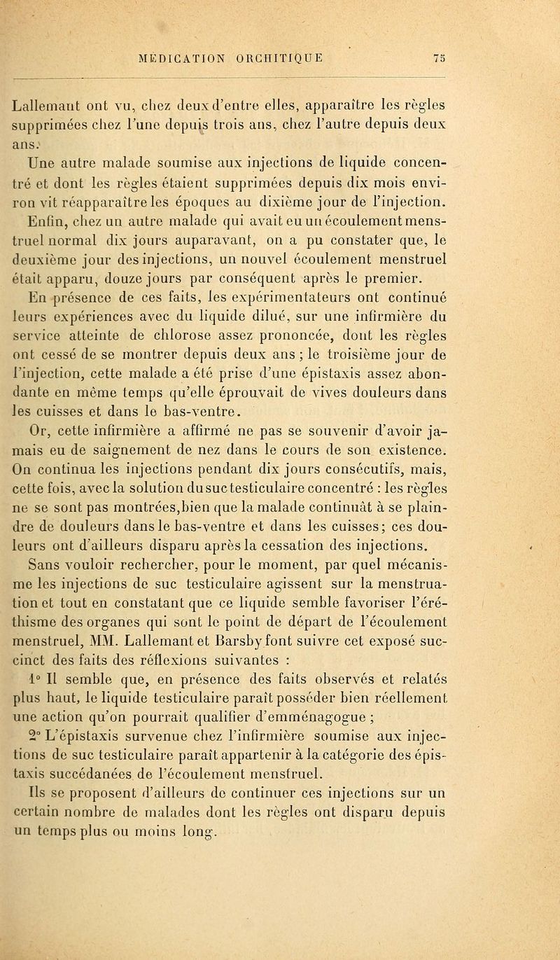 Lallemarit ont vu, chez deux d'entre e]les, apparaître les règles supprimées chez Tune depuis trois ans, chez l'autre depuis deux ans; Une autre malade soumise aux injections de liquide concen- tré et dont les règles étaient supprimées depuis dix mois envi- ron vit réapparaître les époques au dixième jour de l'injection. Enfin, chez un autre malade qui avait eu un écoulement mens- truel normal dix jours auparavant, on a pu constater que, le deuxième jour des injections, un nouvel écoulement menstruel était apparu, douze jours par conséquent après le premier. En présence de ces faits, les expérimentateurs ont continué leurs expériences avec du liquide dilué, sur une infirmière du service atteinte de chlorose assez prononcée, dont les règles ont cessé de se montrer depuis deux ans ; le troisième jour de l'injection, cette malade a été prise d'une épistaxis assez abon- dante en même temps qu'elle éprouvait de vives douleurs dans les cuisses et dans le bas-ventre. Or, cette infirmière a affirmé ne pas se souvenir d'avoir ja- mais eu de saignement de nez dans le cours de son existence. On continua les injections pendant dix jours consécutifs, mais, cette fois, avec la solution dusuctesticulaire concentré : les règles ne se sont pas montrées,bien que la malade continuât à se plain- dre de douleurs dans le bas-ventre et dans les cuisses; ces dou- leurs ont d'ailleurs disparu après la cessation des injections. Sans vouloir rechercher, pour le moment, par quel mécanis- me les injections de suc testiculaire agissent sur la menstrua- tion et tout en constatant que ce liquide semble favoriser l'éré- thisrae des organes qui sont le point de départ de l'écoulement menstruel, MM. Lallemantet Barsbyfont suivre cet exposé suc- cinct des faits des réflexions suivantes : 1° Il semble que, en présence des faits observés et relatés plus haut, le liquide testiculaire paraît posséder bien réellement une action qu'on pourrait qualifier d'emménagogue ; 2° L'épistaxis survenue chez l'infirmière soumise aux injec- tions de suc testiculaire paraît appartenir à la catégorie des épis- taxis succédanées de l'écoulement menstruel. Ils se proposent d'ailleurs de continuer ces injections sur un certain nombre de malades dont les règles ont disparu depuis un temps plus ou moins long.
