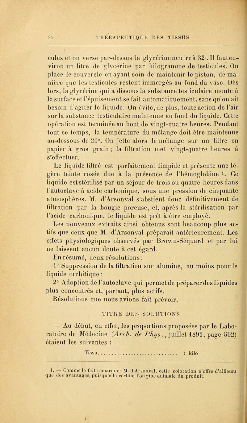 cules et on verse par-dessus la glycérine neutre à 32°. Il fauten- viron un litre de glycérine par kilogramme de testicules. On place le couvercle en ayant soin de maintenir le piston, de ma- nière que les testicules restent immergés au fond du vase. Dès lors, la glycérine qui a dissous la substance testiculaire monte à la surface et l'épuisement se fait automatiquement, sans qu'on ait besoin d'agiter le liquide. On évite, de plus, toute action de l'air sur la substance testiculaire maintenue au fond du liquide. Cette opération est terminée au bout de vingt-quatre heures. Pendant tout ce temps, la température du mélange doit être maintenue au-dessous de 20°. On jette alors le mélange sur un filtre en papier à gros grain ; la filtration met vingt-quatre heures à s'effectuer. Le liquide filtré est parfaitement limpide et présente une lé- gère teinte rosée due à la présence de l'hémoglobine i. Ce liquide est stérilisé par un séjour de trois ou quatre heures dans l'autoclave à acide carbonique, sous une pression de cinquante atmosphères. M. d'Arsonval s'abstient donc définitivement de filtration par la bougie poreuse, et, après la stérilisation par l'acide carbonique, le liquide est prêt à être employé. Les nouveaux exlraits ainsi obtenus sont beaucoup plus ac- tifs que ceux que M. d'Arsonval préparait antérieurement. Les effets physiologiques observés par Brown-Séquard et par lui ne laissent aucun doute à cet égard. En résumé, deux résolutions : i° Suppression de la filtration sur alumine, au moins pour le liquide orchitique ; 2** Adoption de l'autoclave qui permet de préparer des liquides plus concentrés et, partant, plus actifs. Résolutions que nous avions fait prévoir. TITRE DES SOLUTIONS — Au début, en effet, les proportions proposées par le Labo- ratoire de Médecine {Ai^c/i. de P/i^5., juillet 1891, page 502) étaient les suivantes : Tissu I kilo \. — Comme le fait remarquer M. d'Arsonval, cette coloration n'offre d'ailleurs que (les avantages, puisqu'elle certifie l'origine animale du produit. i