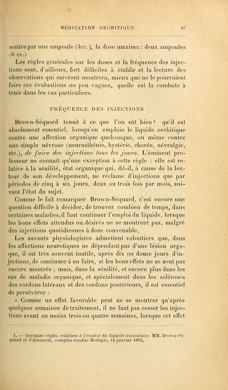 sentéepar une ampoule (3cc.), la dose maxima : deux ampoules (6 ce.) Les règles générales sur les doses et la fréquence des injec- tions sont, d'ailleurs, fort difficiles à établir et la lecture des observations qui suivront montrera, mieux que ne le pourraient faire ces évaluations un peu vagues, quelle est la conduite à tenir dans les cas particuliers. FRÉQUENCE DES INJECTIONS Bro\Yn-Séquard tenait à ce que l'on sût bien i qu'il est absolument essentiel, lorsqu'on emploie le liquide orchitique contre une affection organique quelconque, ou même contre une simple névrose (neurasthénie, hystérie, chorée, névralgie, etc.), de faire des injections tous les jours. L'éminent pro- fesseur ne connaît qu'une exception à cette règle : elle est re- lative à la sénilité, état organique qui, dit-il, à cause de la len- teur de son développement, ne réclame d'injections que par périodes de cinq à six jours, deux ou trois fois par mois, sui- vant l'état du sujet. Comme le fait remarquer Brown-Séquard, c'est encore une question difficile à décider, de trouver combien de temps, dans certaines maladies,il faut continuer l'emploi du liquide, lorsque les bons effets attendus oudésirés ne se montrent pas, malgré des injections quotidiennes à dose convenable. Les savants physiologistes admettent volontiers que, dans les affections neurotiques ne dépendant pas d'une lésion orga- que, il est très souvent inutile, après dix ou douze jours d'in- jections, de continuera en faire, si les bons effets ne se sont pas encore montrés ; mais, dans la sénilité, et encore plus dans les cas de maladie organique, et spécialement dans les scléroses des cordons latéraux et des cordons postérieurs, il est essentiel de persévérer : « Comme un effet favorable peut ne se montrer qu'après quelques semaines de traitement, il ne faut pas cesser les injec- tions avant au moins trois ou quatre semaines, lorsque cet effet 1. — Quelques règles relatives à l'emploi du liquide tesliculaire. MM. Bro^vn-Sé- quard et d'Arsonval, comptes rendus Biologie, 14 janvier 1893.