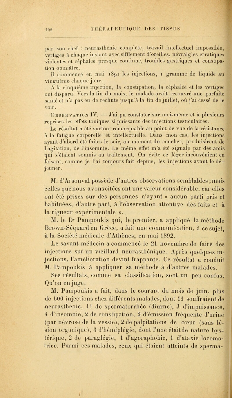 par son chef : neurasthénie comphHe, travail intellectuel impossible, vertiges à chaque instant avec sifflement d'oreilles, névi^alg-ies erratiques violentes et céphalée presque continue, troubles g-astriques et constipa- tion opiniâtre. Il commence en mai 1891 les injections, i g-ramme de liquide au vingtième chaque jour. A la cinquième injection, la constipation, la céphalée et les vertig-es ont disparu. Vers la fin du mois, le malade avait recouvré une parfaite santé et n'a pas eu de rechute jusqu'à la fin de juillet, où j'ai cessé de le voir. Observation IV. —■ J'ai pu constater sur moi-même et à plusieurs reprises les effets toniques si puissants des injections testiculaires. Le résultat a été surtout remarquable au point de vue de la résistance à la fatigue corporelle et intellectuelle. Dans mon cas, les injections ayant d'abord été faites le soir, au moment du coucher, produisirent de l'ag-itation, de l'insomnie. Le même effet m'a été signalé par des amis qui s'étaient soumis au traitement. On évite ce lég-er inconvénient en faisant, comme je l'ai toujours fait depuis, les injections avant le dé- jeuner. M. d'Arsonval possède d'autres observations semblables ;mais celles que'nous avons citées ont une valeur considérable, car elles ont été prises sur des personnes n'ayant « aucun parti pris et habituées, d'autre part, à l'observation attentive des faits et à la rigueur expérimentale ». M. le D'' Pampoukis qui, le premier, a appliqué la méthode Brown-Séquard en Grèce, a fait une communication, à ce sujet, à Ja Société médicale d'Athènes, en mai 1892. Le savant médecin a commencé le 21 novembre de faire des injections sur un vieillard neurasthénique. Après quelques in- jections, l'amélioration devint frappante. Ce résultat a conduit M. Pampoukis à appliquer sa méthode à d'autres malades. Ses résultats, comme sa classification, sont un peu confus. Qu'on enjuge. M. Pampoukis a fait, dans le courant du mois de juin, plus de 600 injections chez différents malades, dont 11 souffraient de neurasthénie, 11 de spermatorrhée (diurne), 3 d'impuissance, 4 d'insomnie, 2 de constipation, 2 d'émission fréquente d'urine (par névrose de la vessie), 2 de palpitations de cœur (sans lé- sion organique), 3 d'hémiplégie, dont l'une étaitde nature hys- térique, 2 de paraglégie, 1 d'agoraphobie, 1 d'ataxie locomo- irice. Parmi ces malades, ceux qui étaient atteints de sperma-