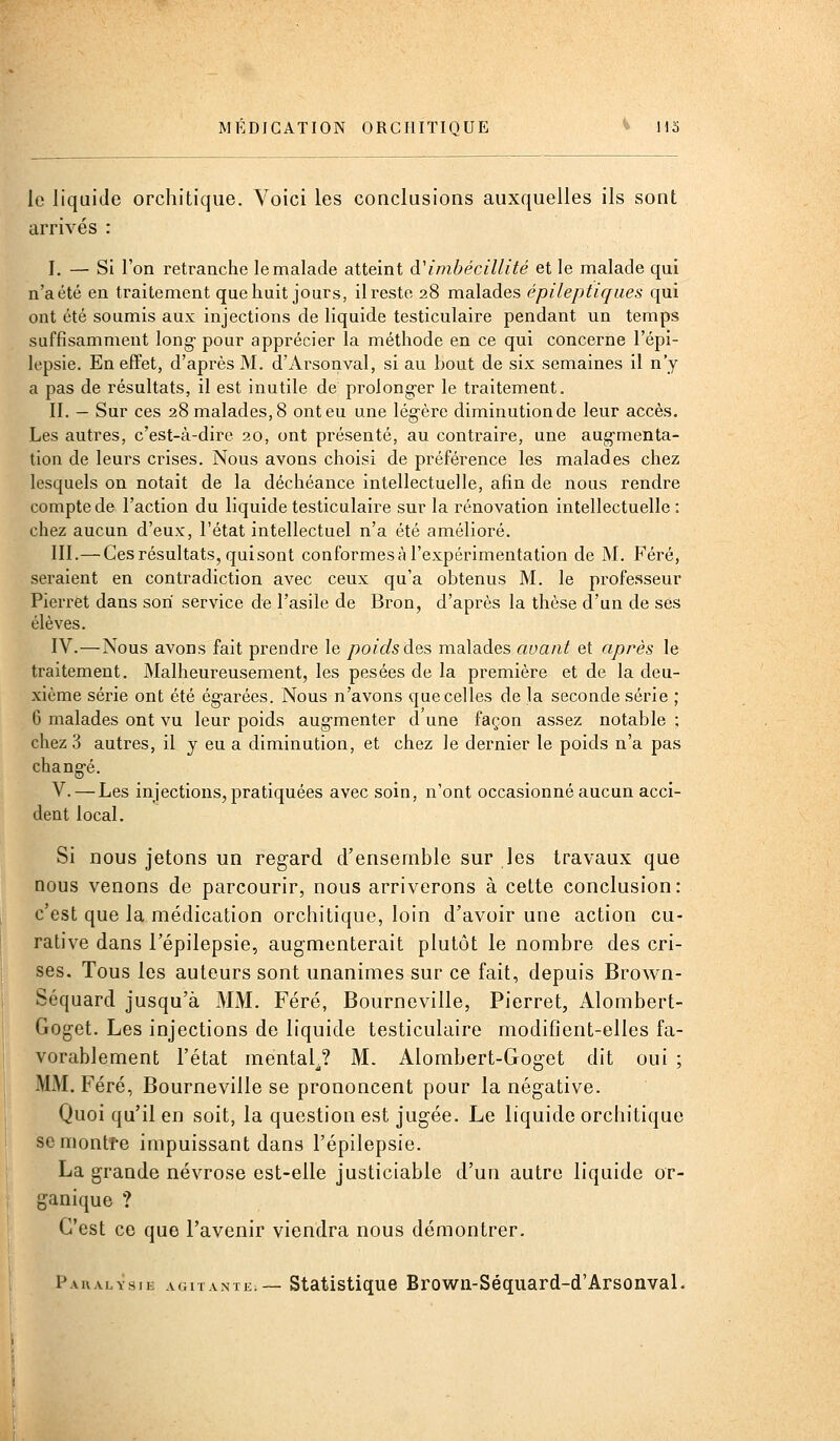 le liquide orchitiqiie. Voici les conclusions auxquelles ils sont arrivés : I. — Si l'on retranche le malade atteint à'imbécillité et le malade qui n'a été en traitement que huit jours, il reste 28 malades épileptiques qui ont été soumis aux injections de liquide testiculaire pendant un temps suffisamment long- pour apprécier la méthode en ce qui concerne l'épi- lepsie. En effet, d'après M. d'Arsonval, si au bout de six semaines il n'y a pas de résultats, il est inutile de prolong-er le traitement. II. — Sur ces 28 malades, 8 ont eu une légère diminution de leur accès. Les autres, c'est-à-dire 20, ont présenté, au contraire, une aug-menta- tion de leurs crises. Nous avons choisi de préférence les malades chez lesquels on notait de la déchéance intellectuelle, afin de nous rendre compte de l'action du liquide testiculaire sur la rénovation intellectuelle : chez aucun d'eux, l'état intellectuel n'a été amélioi^é. III.—Ces résultats, quisont conformes à l'expérimentation de M. Féré, seraient en contradiction avec ceux qu'a obtenus M. le professeur Pierret dans son service de l'asile de Bron, d'après la thèse d'un de ses élèves. IV.—Nous avons fait prendre le poids des malades avant et après le traitement. Malheureusement, les pesées de la première et de la deu- xième série ont été ég-arées. Nous n'avons que celles de la seconde série ; 6 malades ont vu leur poids aug-menter d une façon assez notable : chez 3 autres, il y eu a diminution, et chez le dernier le poids n'a pas chang-é. V. — Les injections, pratiquées avec soin, n'ont occasionné aucun acci- dent local. Si nous jetons un regard d'ensemble sur les travaux que nous venons de parcourir, nous arriverons à cette conclusion: c'est que la médication orchitique, loin d'avoir une action cu- rative dans l'épilepsie, augmenterait plutôt le nombre des cri- ses. Tous les auteurs sont unanimes sur ce fait, depuis Brown- Séquard jusqu'à MM. Féré, Bourneville, Pierret, Alombert- Goget. Les injections de liquide testiculaire modifient-elles fa- vorablement l'état mental^? M. Alombert-Goget dit oui ; MM. Féré, Bourneville se prononcent pour la négative. Quoi qu'il en soit, la question est jugée. Le liquide orchitique seniontfe impuissant dans l'épilepsie. La grande névrose est-elle justiciable d'un autre liquide or- ganique ? C'est ce que l'avenir viendra nous démontrer. Paralysie agitante:— Statistique Brown-Séquard-d'ArsonvaL