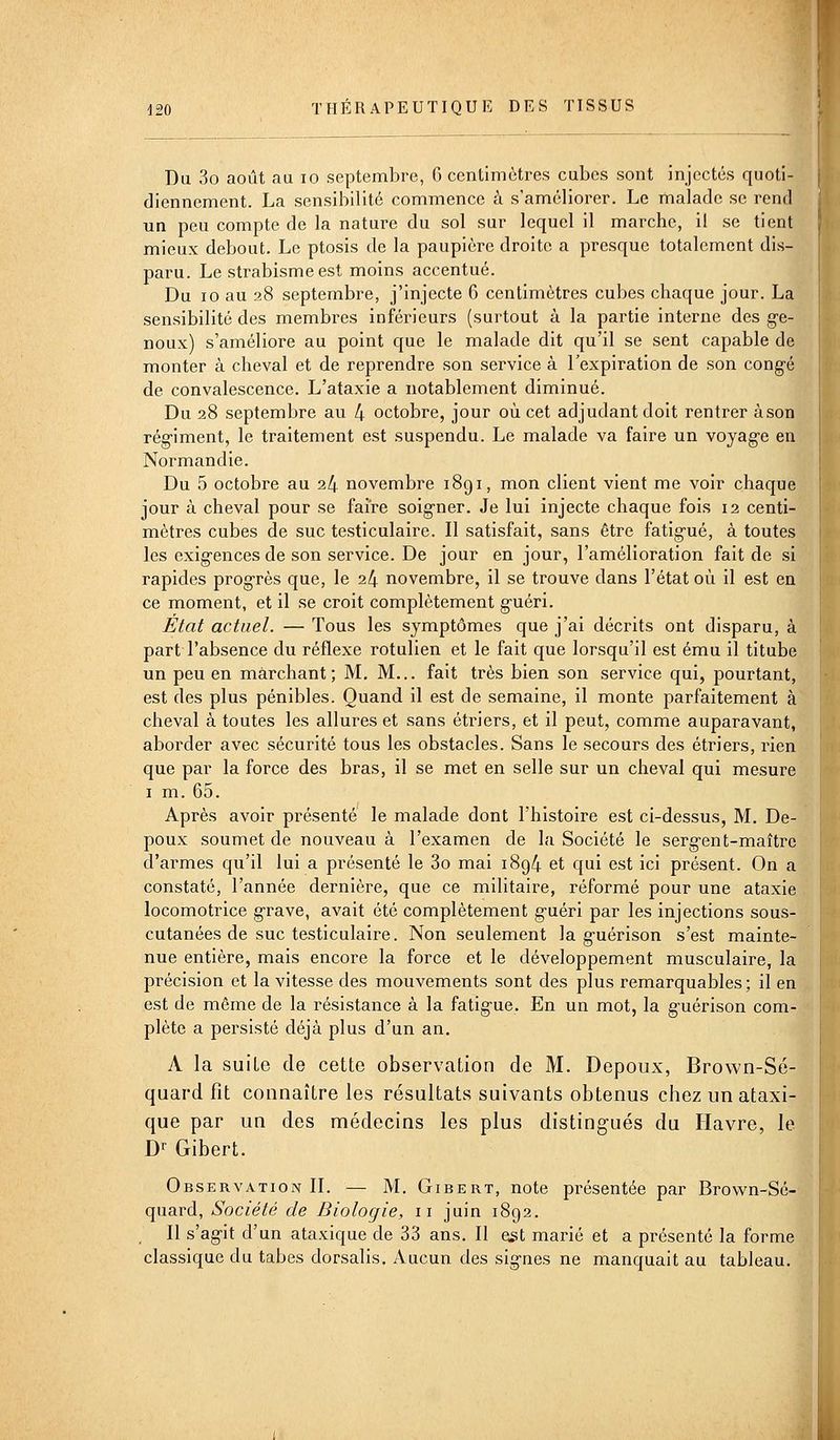Du 3o août au lo septembre, 6 centimètres cubes sont injectés quoti- diennement. La sensibilité commence à s'améliorer. Le malade se rend un peu compte de la nature du sol sur lequel il marche, il se tient mieux debout. Le ptosis de la paupière droite a presque totalement dis- paru. Le strabisme est moins accentué. Du 10 au 28 septembre, j'injecte 6 centimètres cubes chaque jour. La sensibilité des membres inférieurs (surtout à la partie interne des ge- noux) s'améliore au point que le malade dit qu'il se sent capable de monter à cheval et de reprendre son service à l'expiration de son congé de convalescence. L'ataxie a notablement diminué. Du 28 septembre au 4 octobre, jour où cet adjudant doit rentrer àson rég-iment, le traitement est suspendu. Le malade va faire un voyage en Normandie. Du 5 octobre au 24 novembre 1891, mon client vient me voir chaque jour à cheval pour se faire soigner. Je lui injecte chaque fois 12 centi- mètres cubes de suc testiculaire. Il satisfait, sans être fatigué, à toutes les exigences de son service. De jour en jour, l'amélioration fait de si rapides progrès que, le 24 novembre, il se trouve dans l'état où il est en ce moment, et il se croit complètement guéri. État actuel. — Tous les symptômes que j'ai décrits ont disparu, à part l'absence du réflexe rotulien et le fait que lorsqu'il est ému il titube un peu en marchant; M. M... fait très bien son service qui, pourtant, est des plus pénibles. Quand il est de semaine, il monte parfaitement à cheval à toutes les allures et sans étriers, et il peut, comme auparavant, aborder avec sécurité tous les obstacles. Sans le secours des étriers, rien que par la force des bras, il se met en selle sur un cheval qui mesure I m. 65. Après avoir présenté le malade dont l'histoire est ci-dessus, M. De- poux soumet de nouveau à l'examen de la Société le sergent-maître d'armes qu'il lui a présenté le 3o mai 1894 et qui est ici présent. On a constaté, l'année dernière, que ce militaire, réformé pour une ataxie locomotrice grave, avait été complètement guéri par les injections sous- cutanées de suc testiculaire. Non seulement la guérison s'est mainte- nue entière, mais encore la force et le développement musculaire, la précision et la vitesse des mouvements sont des plus remarquables ; il en est de même de la résistance à la fatigue. En un mot, la guérison com- plète a persisté déjà plus d'un an. A la suite de cette observation de M. Depoux, Brown-Sé- quard fît connaître les résultats suivants obtenus chez un ataxi- que par un des médecins les plus distingués du Havre, le Dr Gibert. Observation IL — M. Gibert, note présentée par Brovvn-Sé- quard, Société de Biologie, 11 juin 1892. Il s'agit d'un ataxique de 33 ans. Il est marié et a présenté la forme classique du tabès dorsalis. Aucun des signes ne manquait au tableau.